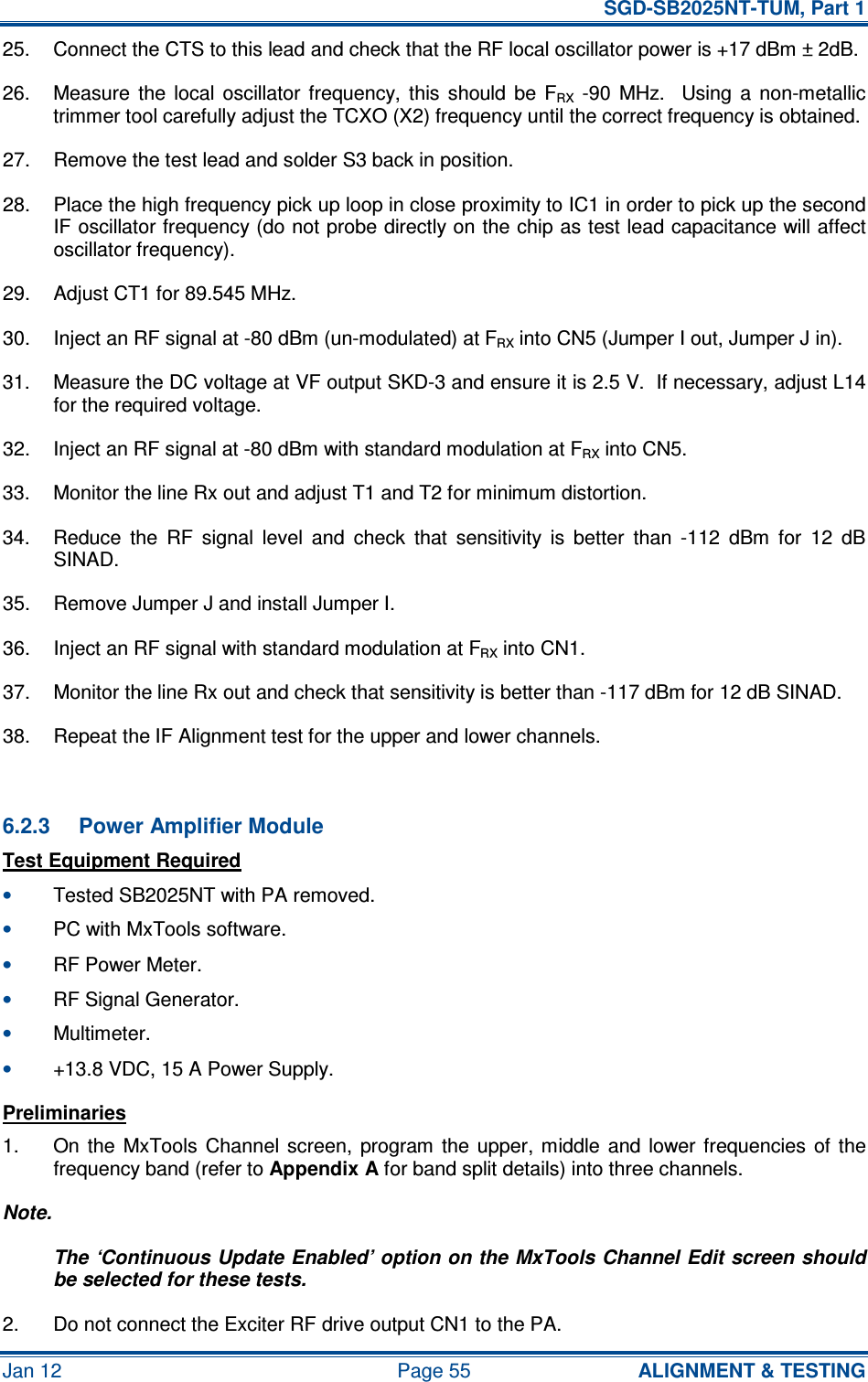   SGD-SB2025NT-TUM, Part 1 Jan 12  Page 55  ALIGNMENT &amp; TESTING 25.  Connect the CTS to this lead and check that the RF local oscillator power is +17 dBm ± 2dB. 26.  Measure  the  local  oscillator  frequency,  this  should  be  FRX  -90  MHz.    Using  a  non-metallic trimmer tool carefully adjust the TCXO (X2) frequency until the correct frequency is obtained. 27.  Remove the test lead and solder S3 back in position. 28.  Place the high frequency pick up loop in close proximity to IC1 in order to pick up the second IF oscillator frequency (do not probe directly on the chip as test lead capacitance will affect oscillator frequency). 29.  Adjust CT1 for 89.545 MHz. 30.  Inject an RF signal at -80 dBm (un-modulated) at FRX into CN5 (Jumper I out, Jumper J in). 31.  Measure the DC voltage at VF output SKD-3 and ensure it is 2.5 V.  If necessary, adjust L14 for the required voltage. 32.  Inject an RF signal at -80 dBm with standard modulation at FRX into CN5. 33.  Monitor the line Rx out and adjust T1 and T2 for minimum distortion. 34.  Reduce  the  RF  signal  level  and  check  that  sensitivity  is  better  than  -112  dBm  for  12  dB SINAD. 35.  Remove Jumper J and install Jumper I. 36.  Inject an RF signal with standard modulation at FRX into CN1. 37.  Monitor the line Rx out and check that sensitivity is better than -117 dBm for 12 dB SINAD. 38.  Repeat the IF Alignment test for the upper and lower channels.  6.2.3  Power Amplifier Module Test Equipment Required • Tested SB2025NT with PA removed. • PC with MxTools software. • RF Power Meter. • RF Signal Generator. • Multimeter. • +13.8 VDC, 15 A Power Supply. Preliminaries 1.  On  the  MxTools  Channel  screen,  program  the  upper,  middle  and  lower frequencies  of  the frequency band (refer to Appendix A for band split details) into three channels. Note. The ‘Continuous Update Enabled’ option on the MxTools Channel Edit screen should be selected for these tests. 2.  Do not connect the Exciter RF drive output CN1 to the PA. 