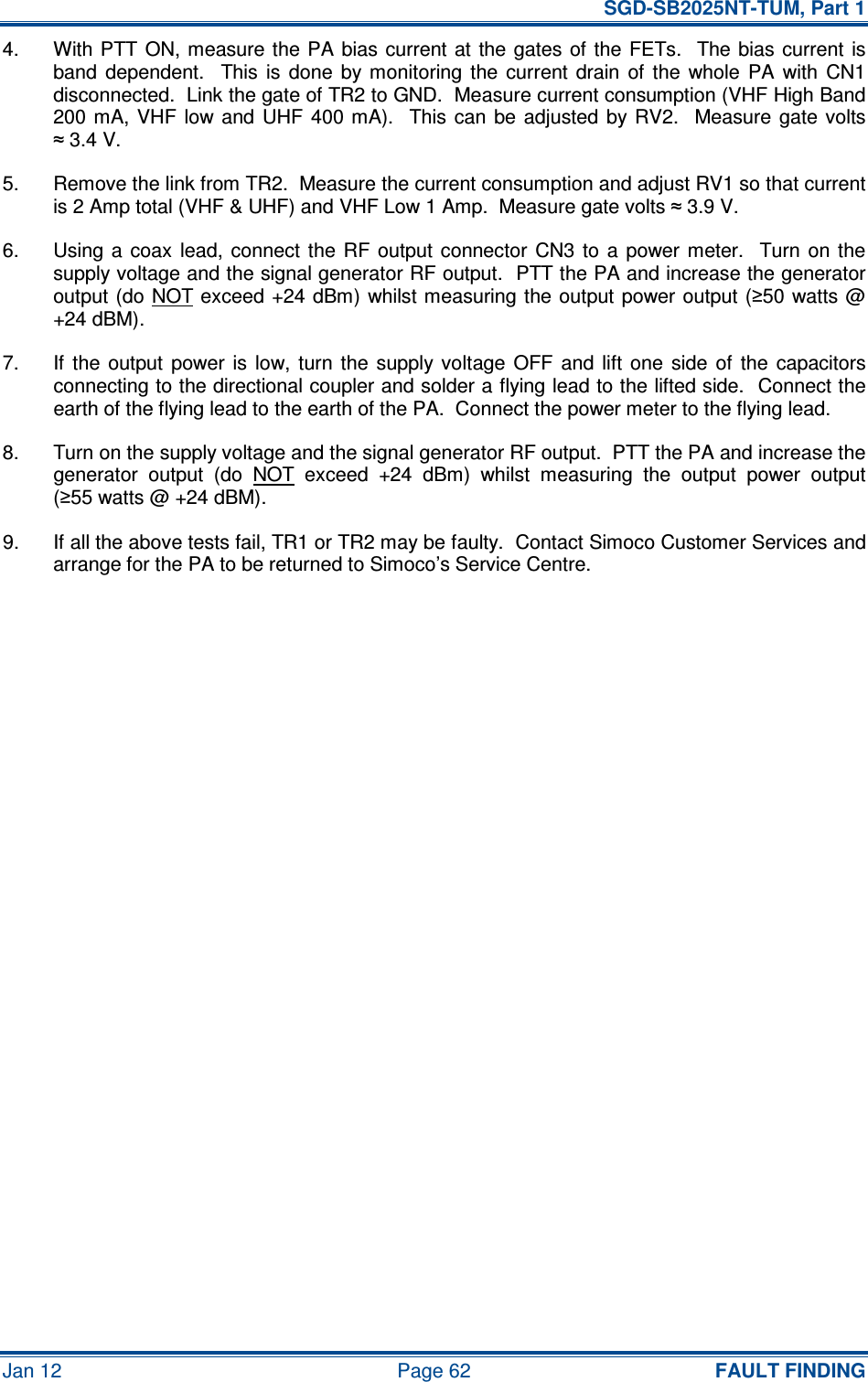   SGD-SB2025NT-TUM, Part 1 Jan 12  Page 62  FAULT FINDING 4.  With PTT  ON,  measure the PA bias current at  the gates  of  the  FETs.   The bias  current  is band  dependent.    This  is  done  by monitoring  the  current  drain  of  the  whole  PA  with  CN1 disconnected.  Link the gate of TR2 to GND.  Measure current consumption (VHF High Band 200 mA,  VHF  low and  UHF  400 mA).    This can  be  adjusted by RV2.    Measure  gate  volts ≈ 3.4 V. 5.  Remove the link from TR2.  Measure the current consumption and adjust RV1 so that current is 2 Amp total (VHF &amp; UHF) and VHF Low 1 Amp.  Measure gate volts ≈ 3.9 V. 6.  Using a  coax  lead,  connect the  RF  output connector  CN3  to  a  power meter.   Turn  on the supply voltage and the signal generator RF output.  PTT the PA and increase the generator output (do NOT exceed +24 dBm) whilst measuring the output power output  (≥50 watts @ +24 dBM). 7.  If  the  output  power  is  low,  turn  the  supply  voltage  OFF  and  lift  one  side  of  the  capacitors connecting to the directional coupler and solder a flying lead to the lifted side.  Connect the earth of the flying lead to the earth of the PA.  Connect the power meter to the flying lead. 8.  Turn on the supply voltage and the signal generator RF output.  PTT the PA and increase the generator  output  (do  NOT  exceed  +24  dBm)  whilst  measuring  the  output  power  output (≥55 watts @ +24 dBM). 9.  If all the above tests fail, TR1 or TR2 may be faulty.  Contact Simoco Customer Services and arrange for the PA to be returned to Simoco’s Service Centre.     