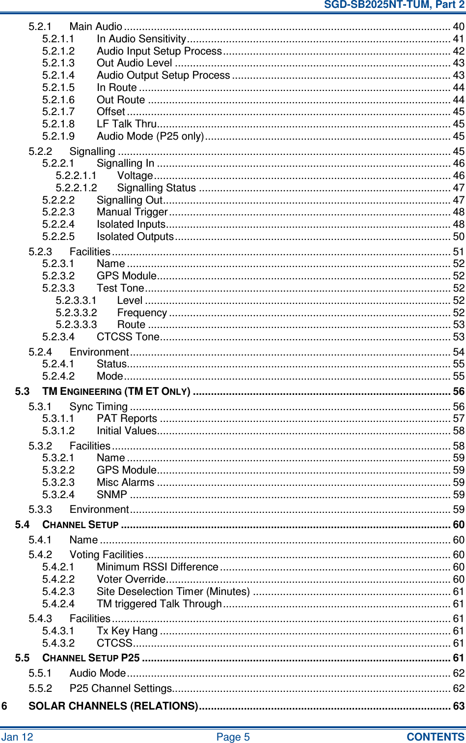   SGD-SB2025NT-TUM, Part 2 Jan 12  Page 5  CONTENTS 5.2.1 Main Audio ............................................................................................................. 40 5.2.1.1 In Audio Sensitivity........................................................................................ 41 5.2.1.2 Audio Input Setup Process............................................................................ 42 5.2.1.3 Out Audio Level ............................................................................................ 43 5.2.1.4 Audio Output Setup Process ......................................................................... 43 5.2.1.5 In Route ........................................................................................................ 44 5.2.1.6 Out Route ..................................................................................................... 44 5.2.1.7 Offset ............................................................................................................ 45 5.2.1.8 LF Talk Thru.................................................................................................. 45 5.2.1.9 Audio Mode (P25 only).................................................................................. 45 5.2.2 Signalling ............................................................................................................... 45 5.2.2.1 Signalling In .................................................................................................. 46 5.2.2.1.1 Voltage................................................................................................... 46 5.2.2.1.2 Signalling Status .................................................................................... 47 5.2.2.2 Signalling Out................................................................................................ 47 5.2.2.3 Manual Trigger.............................................................................................. 48 5.2.2.4 Isolated Inputs............................................................................................... 48 5.2.2.5 Isolated Outputs............................................................................................ 50 5.2.3 Facilities................................................................................................................. 51 5.2.3.1 Name ............................................................................................................ 52 5.2.3.2 GPS Module.................................................................................................. 52 5.2.3.3 Test Tone...................................................................................................... 52 5.2.3.3.1 Level ...................................................................................................... 52 5.2.3.3.2 Frequency .............................................................................................. 52 5.2.3.3.3 Route ..................................................................................................... 53 5.2.3.4 CTCSS Tone................................................................................................. 53 5.2.4 Environment........................................................................................................... 54 5.2.4.1 Status............................................................................................................ 55 5.2.4.2 Mode............................................................................................................. 55 5.3 TM ENGINEERING (TM ET ONLY) ...................................................................................... 56 5.3.1 Sync Timing ........................................................................................................... 56 5.3.1.1 PAT Reports ................................................................................................. 57 5.3.1.2 Initial Values.................................................................................................. 58 5.3.2 Facilities................................................................................................................. 58 5.3.2.1 Name ............................................................................................................ 59 5.3.2.2 GPS Module.................................................................................................. 59 5.3.2.3 Misc Alarms .................................................................................................. 59 5.3.2.4 SNMP ........................................................................................................... 59 5.3.3 Environment........................................................................................................... 59 5.4 CHANNEL SETUP.............................................................................................................. 60 5.4.1 Name ..................................................................................................................... 60 5.4.2 Voting Facilities...................................................................................................... 60 5.4.2.1 Minimum RSSI Difference............................................................................. 60 5.4.2.2 Voter Override............................................................................................... 60 5.4.2.3 Site Deselection Timer (Minutes) .................................................................. 61 5.4.2.4 TM triggered Talk Through............................................................................ 61 5.4.3 Facilities................................................................................................................. 61 5.4.3.1 Tx Key Hang ................................................................................................. 61 5.4.3.2 CTCSS.......................................................................................................... 61 5.5 CHANNEL SETUP P25 ....................................................................................................... 61 5.5.1 Audio Mode............................................................................................................ 62 5.5.2 P25 Channel Settings............................................................................................. 62 6 SOLAR CHANNELS (RELATIONS).................................................................................... 63 