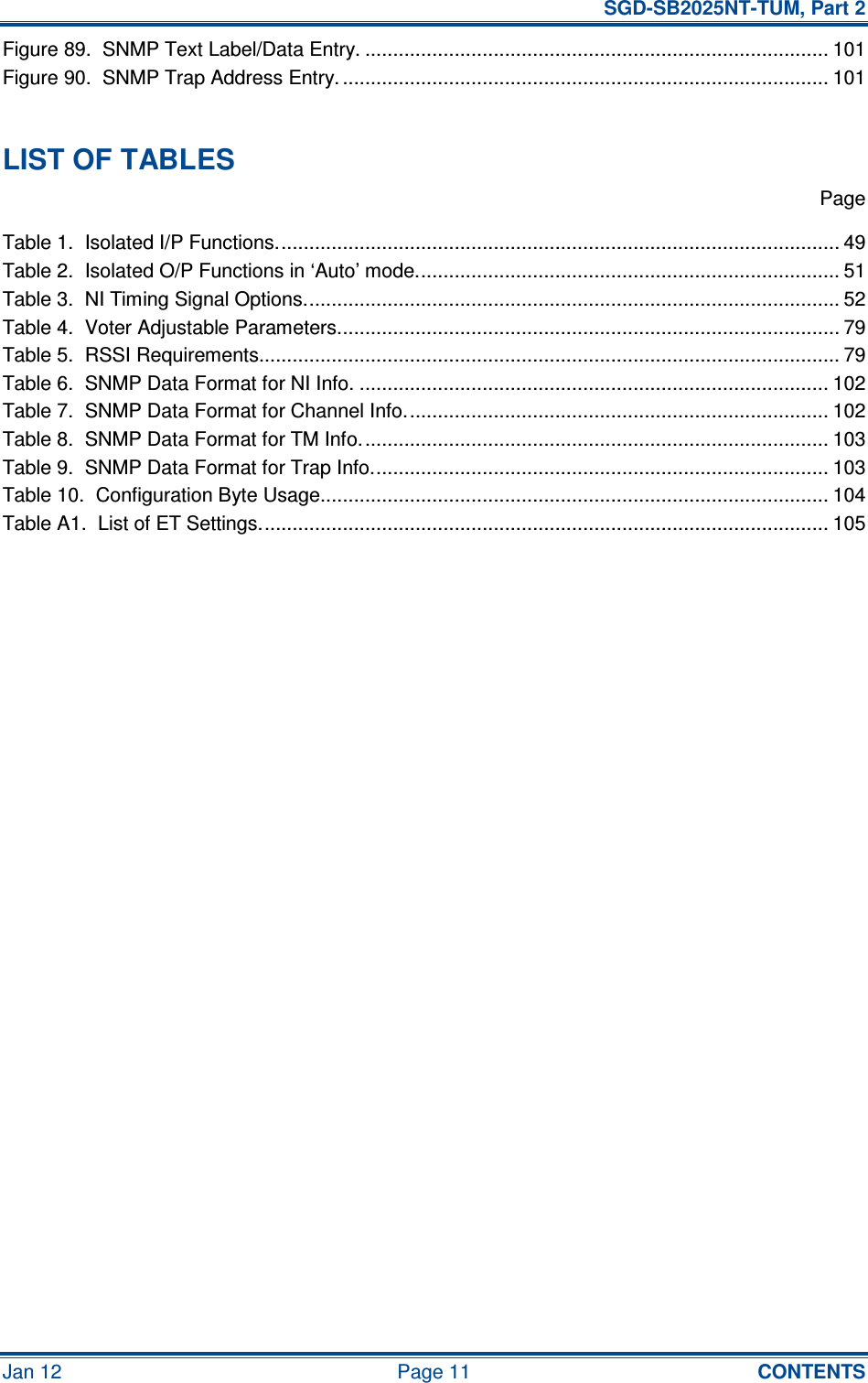   SGD-SB2025NT-TUM, Part 2 Jan 12  Page 11  CONTENTS Figure 89.  SNMP Text Label/Data Entry. ................................................................................... 101 Figure 90.  SNMP Trap Address Entry. ....................................................................................... 101  LIST OF TABLES   Page Table 1.  Isolated I/P Functions..................................................................................................... 49 Table 2.  Isolated O/P Functions in ‘Auto’ mode............................................................................ 51 Table 3.  NI Timing Signal Options................................................................................................ 52 Table 4.  Voter Adjustable Parameters.......................................................................................... 79 Table 5.  RSSI Requirements........................................................................................................ 79 Table 6.  SNMP Data Format for NI Info. .................................................................................... 102 Table 7.  SNMP Data Format for Channel Info............................................................................ 102 Table 8.  SNMP Data Format for TM Info.................................................................................... 103 Table 9.  SNMP Data Format for Trap Info.................................................................................. 103 Table 10.  Configuration Byte Usage........................................................................................... 104 Table A1.  List of ET Settings...................................................................................................... 105   