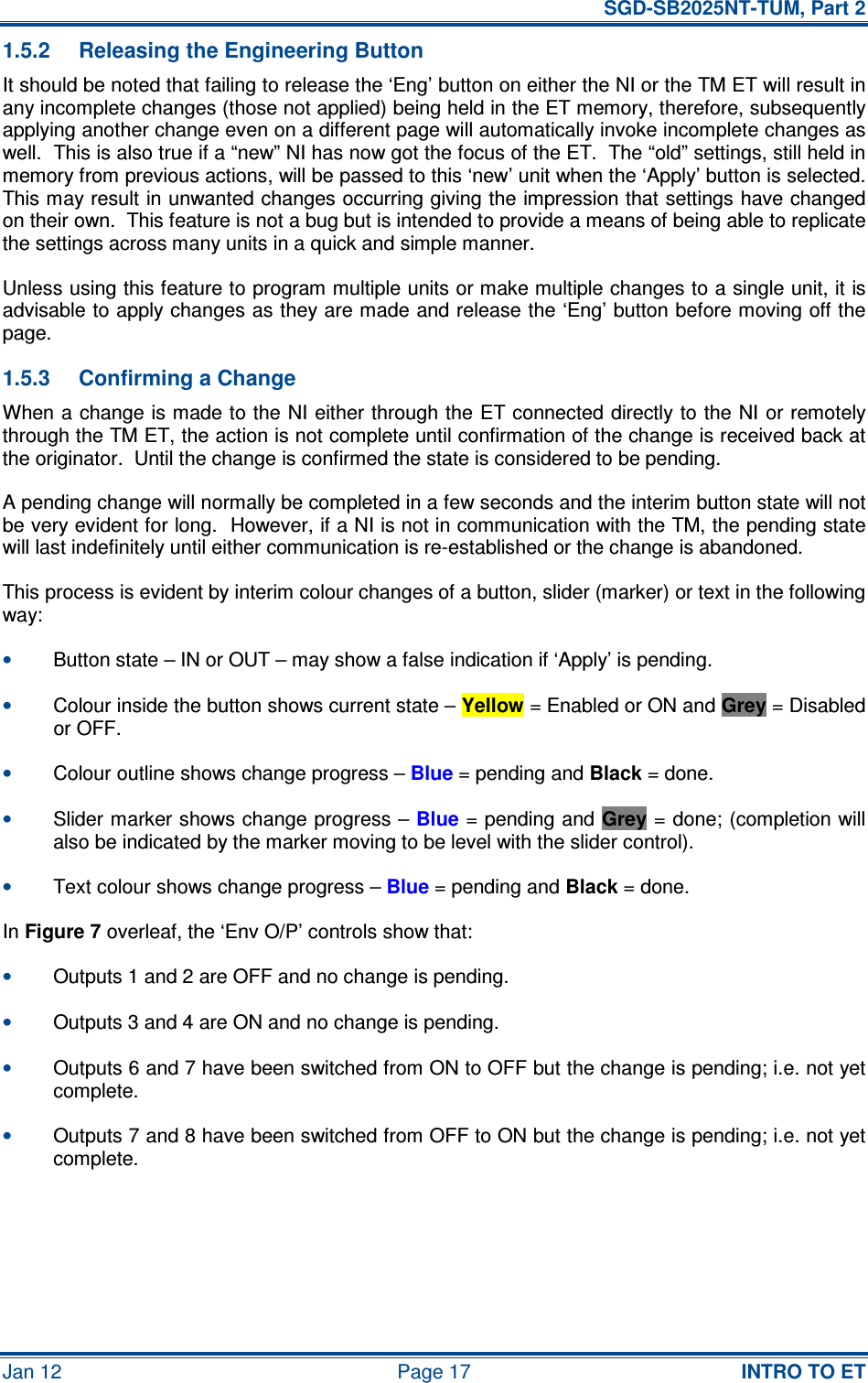   SGD-SB2025NT-TUM, Part 2 Jan 12  Page 17  INTRO TO ET 1.5.2  Releasing the Engineering Button It should be noted that failing to release the ‘Eng’ button on either the NI or the TM ET will result in any incomplete changes (those not applied) being held in the ET memory, therefore, subsequently applying another change even on a different page will automatically invoke incomplete changes as well.  This is also true if a “new” NI has now got the focus of the ET.  The “old” settings, still held in memory from previous actions, will be passed to this ‘new’ unit when the ‘Apply’ button is selected.  This may result in unwanted changes occurring giving the impression that settings have changed on their own.  This feature is not a bug but is intended to provide a means of being able to replicate the settings across many units in a quick and simple manner. Unless using this feature to program multiple units or make multiple changes to a single unit, it is advisable to apply changes as they are made and release the ‘Eng’ button before moving off the page. 1.5.3  Confirming a Change When a change is made to the NI either through the ET connected directly to the NI or remotely through the TM ET, the action is not complete until confirmation of the change is received back at the originator.  Until the change is confirmed the state is considered to be pending. A pending change will normally be completed in a few seconds and the interim button state will not be very evident for long.  However, if a NI is not in communication with the TM, the pending state will last indefinitely until either communication is re-established or the change is abandoned. This process is evident by interim colour changes of a button, slider (marker) or text in the following way: • Button state – IN or OUT – may show a false indication if ‘Apply’ is pending. • Colour inside the button shows current state – Yellow = Enabled or ON and Grey = Disabled or OFF. • Colour outline shows change progress – Blue = pending and Black = done. • Slider marker shows change progress – Blue = pending and Grey = done; (completion will also be indicated by the marker moving to be level with the slider control). • Text colour shows change progress – Blue = pending and Black = done. In Figure 7 overleaf, the ‘Env O/P’ controls show that: • Outputs 1 and 2 are OFF and no change is pending. • Outputs 3 and 4 are ON and no change is pending. • Outputs 6 and 7 have been switched from ON to OFF but the change is pending; i.e. not yet complete. • Outputs 7 and 8 have been switched from OFF to ON but the change is pending; i.e. not yet complete. 