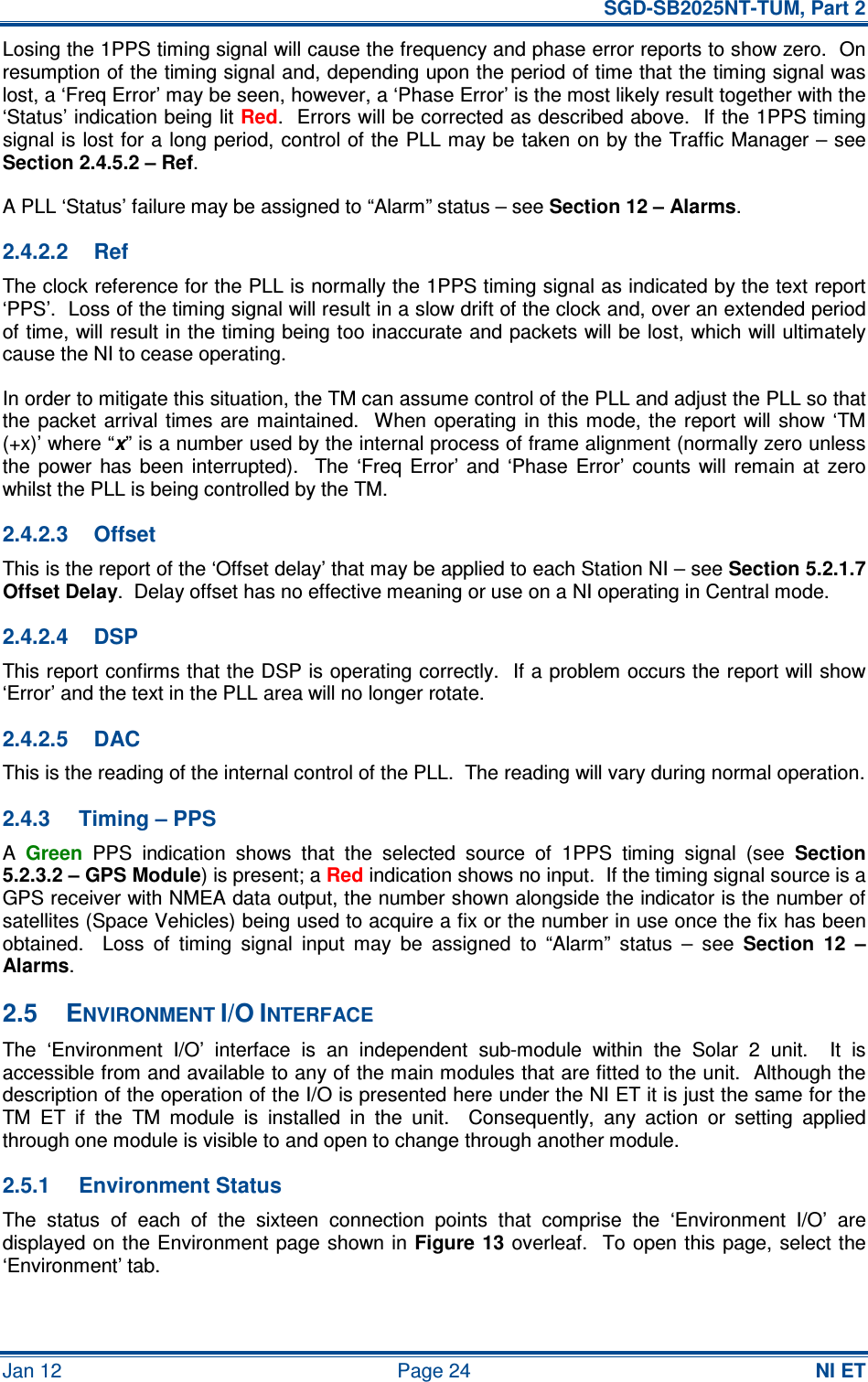   SGD-SB2025NT-TUM, Part 2 Jan 12  Page 24 NI ET Losing the 1PPS timing signal will cause the frequency and phase error reports to show zero.  On resumption of the timing signal and, depending upon the period of time that the timing signal was lost, a ‘Freq Error’ may be seen, however, a ‘Phase Error’ is the most likely result together with the ‘Status’ indication being lit Red.  Errors will be corrected as described above.  If the 1PPS timing signal is lost for a long period, control of the PLL may be taken on by the Traffic Manager – see Section 2.4.5.2 – Ref. A PLL ‘Status’ failure may be assigned to “Alarm” status – see Section 12 – Alarms. 2.4.2.2  Ref The clock reference for the PLL is normally the 1PPS timing signal as indicated by the text report ‘PPS’.  Loss of the timing signal will result in a slow drift of the clock and, over an extended period of time, will result in the timing being too inaccurate and packets will be lost, which will ultimately cause the NI to cease operating. In order to mitigate this situation, the TM can assume control of the PLL and adjust the PLL so that the  packet arrival  times  are  maintained.  When operating  in  this mode, the  report  will show  ‘TM (+x)’ where “x” is a number used by the internal process of frame alignment (normally zero unless the  power  has  been  interrupted).    The  ‘Freq  Error’  and  ‘Phase  Error’  counts  will remain  at  zero whilst the PLL is being controlled by the TM. 2.4.2.3  Offset This is the report of the ‘Offset delay’ that may be applied to each Station NI – see Section 5.2.1.7 Offset Delay.  Delay offset has no effective meaning or use on a NI operating in Central mode. 2.4.2.4  DSP This report confirms that the DSP is operating correctly.  If a problem occurs the report will show ‘Error’ and the text in the PLL area will no longer rotate. 2.4.2.5  DAC This is the reading of the internal control of the PLL.  The reading will vary during normal operation. 2.4.3  Timing – PPS A Green  PPS  indication  shows  that  the  selected  source  of  1PPS  timing  signal  (see Section 5.2.3.2 – GPS Module) is present; a Red indication shows no input.  If the timing signal source is a GPS receiver with NMEA data output, the number shown alongside the indicator is the number of satellites (Space Vehicles) being used to acquire a fix or the number in use once the fix has been obtained.    Loss  of  timing  signal  input  may  be  assigned  to  “Alarm”  status  –  see Section  12  – Alarms. 2.5  ENVIRONMENT I/O INTERFACE The  ‘Environment  I/O’  interface  is  an  independent  sub-module  within  the  Solar  2  unit.    It  is accessible from and available to any of the main modules that are fitted to the unit.  Although the description of the operation of the I/O is presented here under the NI ET it is just the same for the TM  ET  if  the  TM  module  is  installed  in  the  unit.    Consequently,  any  action  or  setting  applied through one module is visible to and open to change through another module. 2.5.1  Environment Status The  status  of  each  of  the  sixteen  connection  points  that  comprise  the  ‘Environment  I/O’  are displayed on  the Environment page shown in Figure 13 overleaf.   To open this page, select the ‘Environment’ tab.  