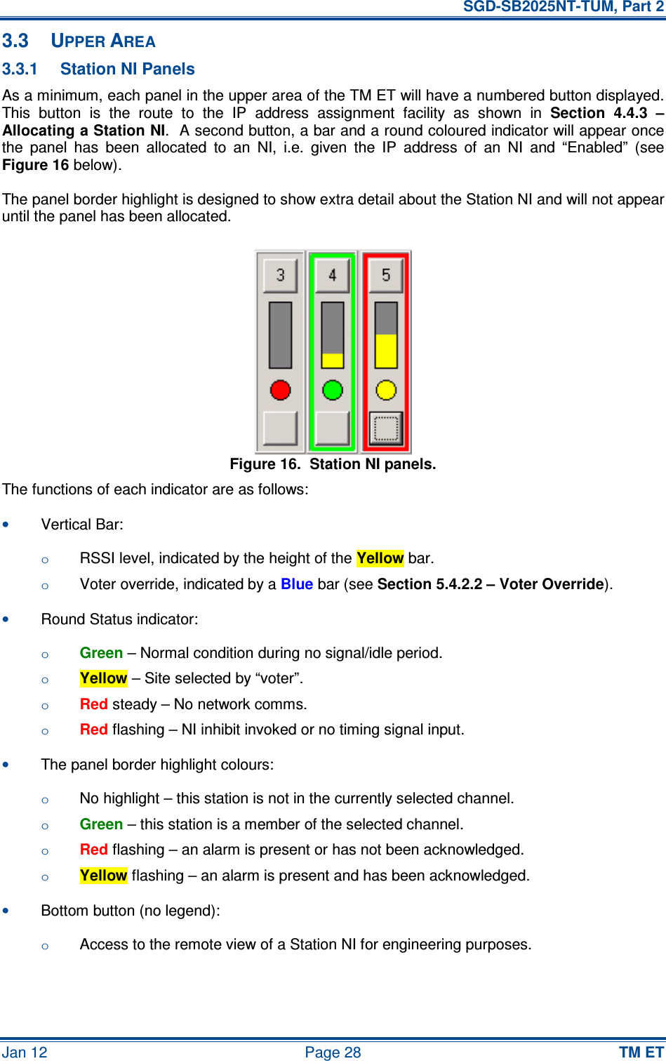   SGD-SB2025NT-TUM, Part 2 Jan 12  Page 28 TM ET 3.3  UPPER AREA 3.3.1  Station NI Panels As a minimum, each panel in the upper area of the TM ET will have a numbered button displayed.  This  button  is  the  route  to  the  IP  address  assignment  facility  as  shown  in Section  4.4.3  – Allocating a Station NI.  A second button, a bar and a round coloured indicator will appear once the  panel  has  been  allocated  to  an  NI,  i.e.  given  the  IP  address  of  an  NI  and  “Enabled”  (see Figure 16 below). The panel border highlight is designed to show extra detail about the Station NI and will not appear until the panel has been allocated. Figure 16.  Station NI panels. The functions of each indicator are as follows: • Vertical Bar: o RSSI level, indicated by the height of the Yellow bar. o Voter override, indicated by a Blue bar (see Section 5.4.2.2 – Voter Override). • Round Status indicator: o Green – Normal condition during no signal/idle period. o Yellow – Site selected by “voter”. o Red steady – No network comms. o Red flashing – NI inhibit invoked or no timing signal input. • The panel border highlight colours: o No highlight – this station is not in the currently selected channel. o Green – this station is a member of the selected channel. o Red flashing – an alarm is present or has not been acknowledged. o Yellow flashing – an alarm is present and has been acknowledged. • Bottom button (no legend): o Access to the remote view of a Station NI for engineering purposes. 