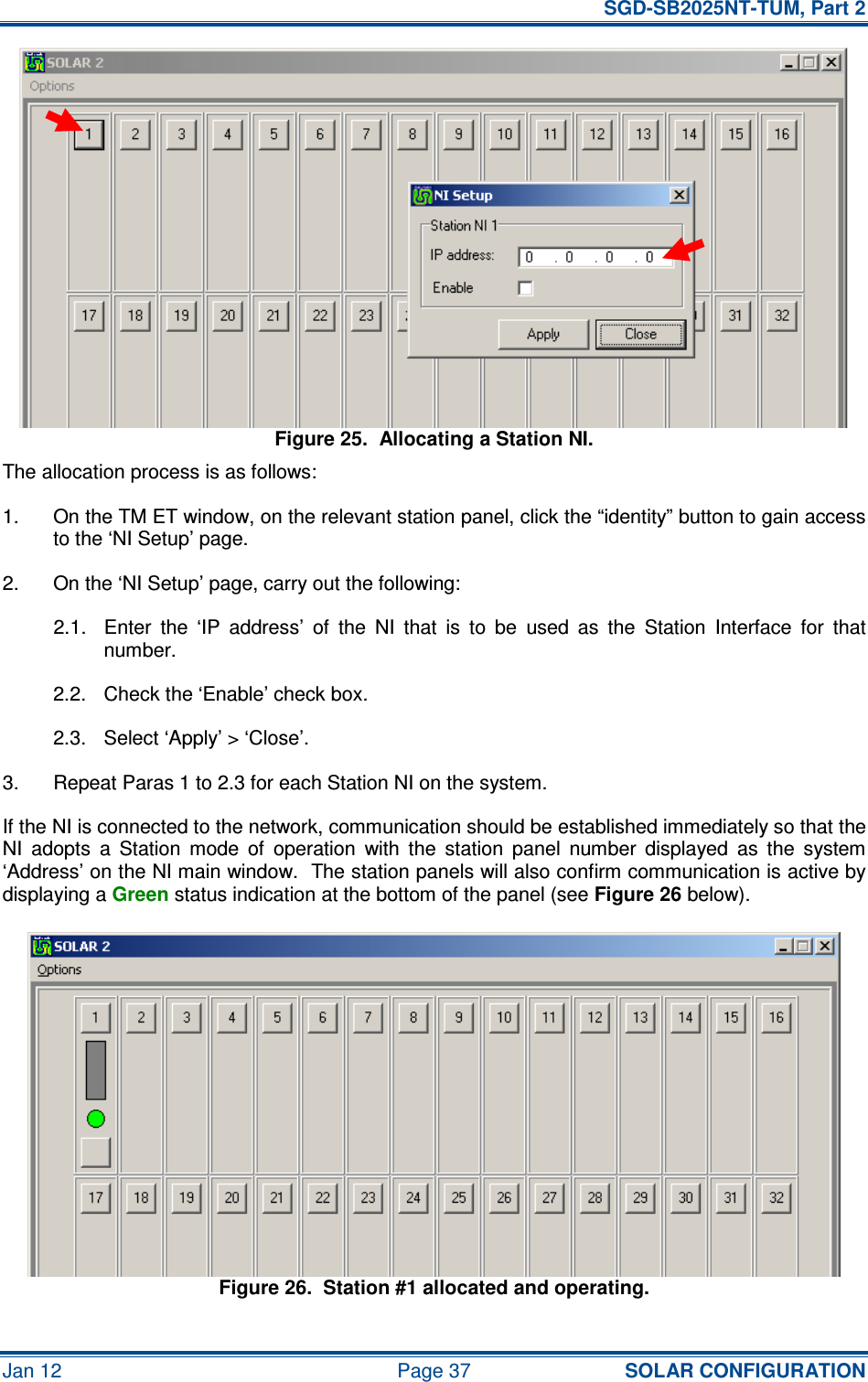   SGD-SB2025NT-TUM, Part 2 Jan 12  Page 37 SOLAR CONFIGURATION Figure 25.  Allocating a Station NI. The allocation process is as follows: 1.  On the TM ET window, on the relevant station panel, click the “identity” button to gain access to the ‘NI Setup’ page. 2.  On the ‘NI Setup’ page, carry out the following: 2.1.  Enter  the  ‘IP  address’  of  the  NI  that  is  to  be  used  as  the  Station  Interface  for  that number. 2.2.  Check the ‘Enable’ check box. 2.3.  Select ‘Apply’ &gt; ‘Close’. 3.  Repeat Paras 1 to 2.3 for each Station NI on the system. If the NI is connected to the network, communication should be established immediately so that the NI  adopts  a  Station  mode  of  operation  with  the  station  panel  number  displayed  as  the  system ‘Address’ on the NI main window.  The station panels will also confirm communication is active by displaying a Green status indication at the bottom of the panel (see Figure 26 below). Figure 26.  Station #1 allocated and operating. 