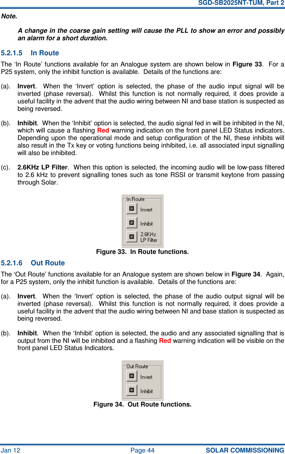   SGD-SB2025NT-TUM, Part 2 Jan 12  Page 44 SOLAR COMMISSIONING Note. A change in the coarse gain setting will cause the PLL to show an error and possibly an alarm for a short duration. 5.2.1.5  In Route The ‘In Route’ functions available for an Analogue system are shown below in Figure 33.  For a P25 system, only the inhibit function is available.  Details of the functions are: (a). Invert.    When  the  ‘Invert’  option  is  selected,  the  phase  of  the  audio  input  signal  will  be inverted  (phase  reversal).    Whilst  this  function  is  not  normally  required,  it  does  provide  a useful facility in the advent that the audio wiring between NI and base station is suspected as being reversed. (b). Inhibit.  When the ‘Inhibit’ option is selected, the audio signal fed in will be inhibited in the NI, which will cause a flashing Red warning indication on the front panel LED Status indicators.  Depending upon  the operational mode and setup configuration of the NI, these inhibits  will also result in the Tx key or voting functions being inhibited, i.e. all associated input signalling will also be inhibited. (c). 2.6KHz LP Filter.  When this option is selected, the incoming audio will be low-pass filtered to 2.6 kHz to  prevent signalling tones such as tone  RSSI or transmit keytone from  passing through Solar. Figure 33.  In Route functions. 5.2.1.6  Out Route The ‘Out Route’ functions available for an Analogue system are shown below in Figure 34.  Again, for a P25 system, only the inhibit function is available.  Details of the functions are: (a). Invert.    When  the  ‘Invert’  option  is  selected,  the  phase  of  the  audio  output  signal  will  be inverted  (phase  reversal).    Whilst  this  function  is  not  normally  required,  it  does  provide  a useful facility in the advent that the audio wiring between NI and base station is suspected as being reversed. (b). Inhibit.  When the ‘Inhibit’ option is selected, the audio and any associated signalling that is output from the NI will be inhibited and a flashing Red warning indication will be visible on the front panel LED Status Indicators. Figure 34.  Out Route functions. 