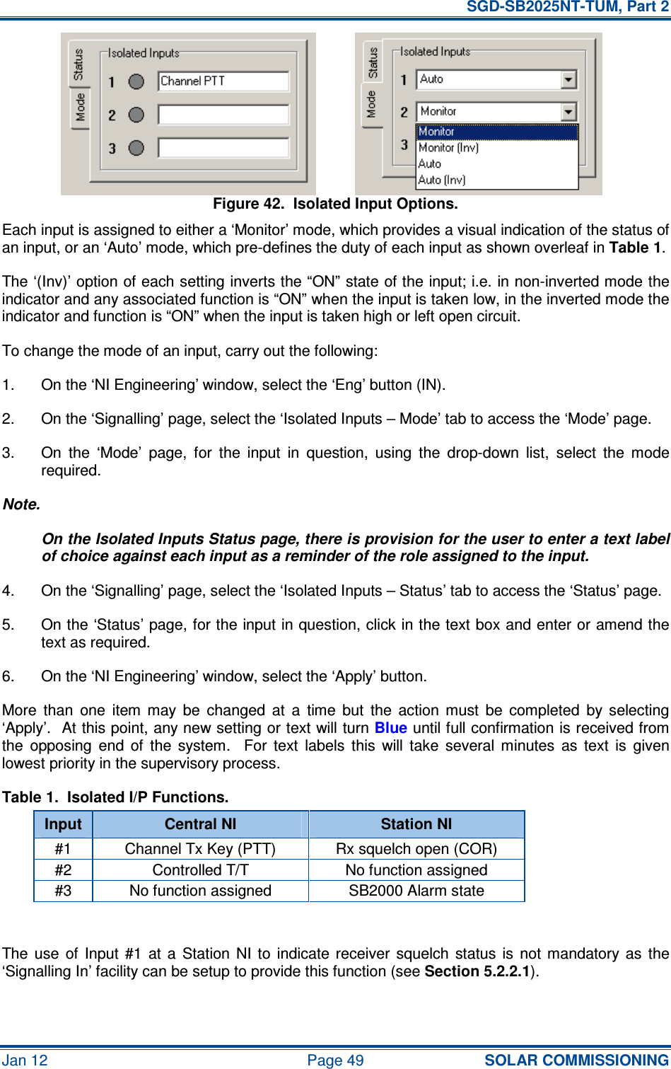   SGD-SB2025NT-TUM, Part 2 Jan 12  Page 49 SOLAR COMMISSIONING Figure 42.  Isolated Input Options. Each input is assigned to either a ‘Monitor’ mode, which provides a visual indication of the status of an input, or an ‘Auto’ mode, which pre-defines the duty of each input as shown overleaf in Table 1. The ‘(Inv)’ option of each setting inverts the “ON” state of the input; i.e. in non-inverted mode the indicator and any associated function is “ON” when the input is taken low, in the inverted mode the indicator and function is “ON” when the input is taken high or left open circuit. To change the mode of an input, carry out the following: 1.  On the ‘NI Engineering’ window, select the ‘Eng’ button (IN). 2.  On the ‘Signalling’ page, select the ‘Isolated Inputs – Mode’ tab to access the ‘Mode’ page. 3.  On  the  ‘Mode’  page,  for  the  input  in  question,  using  the  drop-down  list,  select  the  mode required. Note. On the Isolated Inputs Status page, there is provision for the user to enter a text label of choice against each input as a reminder of the role assigned to the input. 4.  On the ‘Signalling’ page, select the ‘Isolated Inputs – Status’ tab to access the ‘Status’ page. 5.  On the ‘Status’ page, for the input in question, click in the text box and enter or amend the text as required. 6.  On the ‘NI Engineering’ window, select the ‘Apply’ button. More  than  one  item  may  be  changed  at  a  time  but  the  action  must  be  completed  by  selecting ‘Apply’.  At this point, any new setting or text will turn Blue until full confirmation is received from the  opposing  end  of  the  system.    For  text  labels  this  will  take  several  minutes  as  text  is  given lowest priority in the supervisory process. Table 1.  Isolated I/P Functions. Input  Central NI  Station NI #1  Channel Tx Key (PTT)  Rx squelch open (COR) #2  Controlled T/T  No function assigned #3  No function assigned  SB2000 Alarm state  The  use  of  Input  #1  at  a  Station  NI  to  indicate  receiver  squelch  status  is  not  mandatory  as  the ‘Signalling In’ facility can be setup to provide this function (see Section 5.2.2.1). 