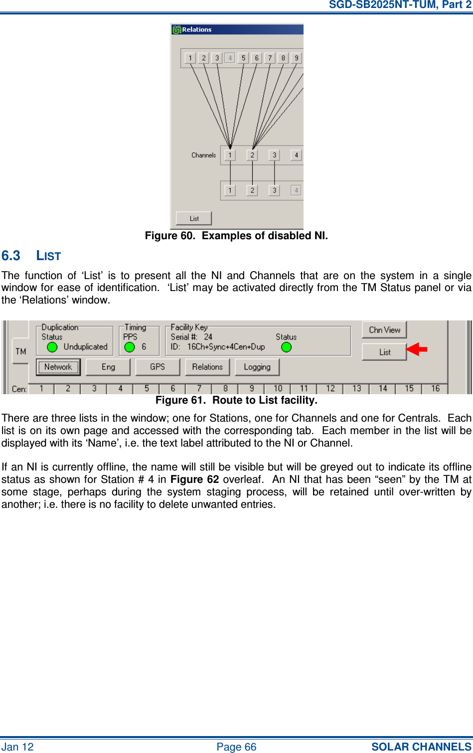   SGD-SB2025NT-TUM, Part 2 Jan 12  Page 66 SOLAR CHANNELS Figure 60.  Examples of disabled NI. 6.3  LIST The  function  of  ‘List’  is  to  present  all  the  NI  and  Channels  that  are  on  the  system  in  a  single window for ease of identification.  ‘List’ may be activated directly from the TM Status panel or via the ‘Relations’ window. Figure 61.  Route to List facility. There are three lists in the window; one for Stations, one for Channels and one for Centrals.  Each list is on its own page and accessed with the corresponding tab.  Each member in the list will be displayed with its ‘Name’, i.e. the text label attributed to the NI or Channel. If an NI is currently offline, the name will still be visible but will be greyed out to indicate its offline status as shown for Station # 4 in Figure 62 overleaf.  An NI that has been “seen” by the TM at some  stage,  perhaps  during  the  system  staging  process,  will  be  retained  until  over-written  by another; i.e. there is no facility to delete unwanted entries. 