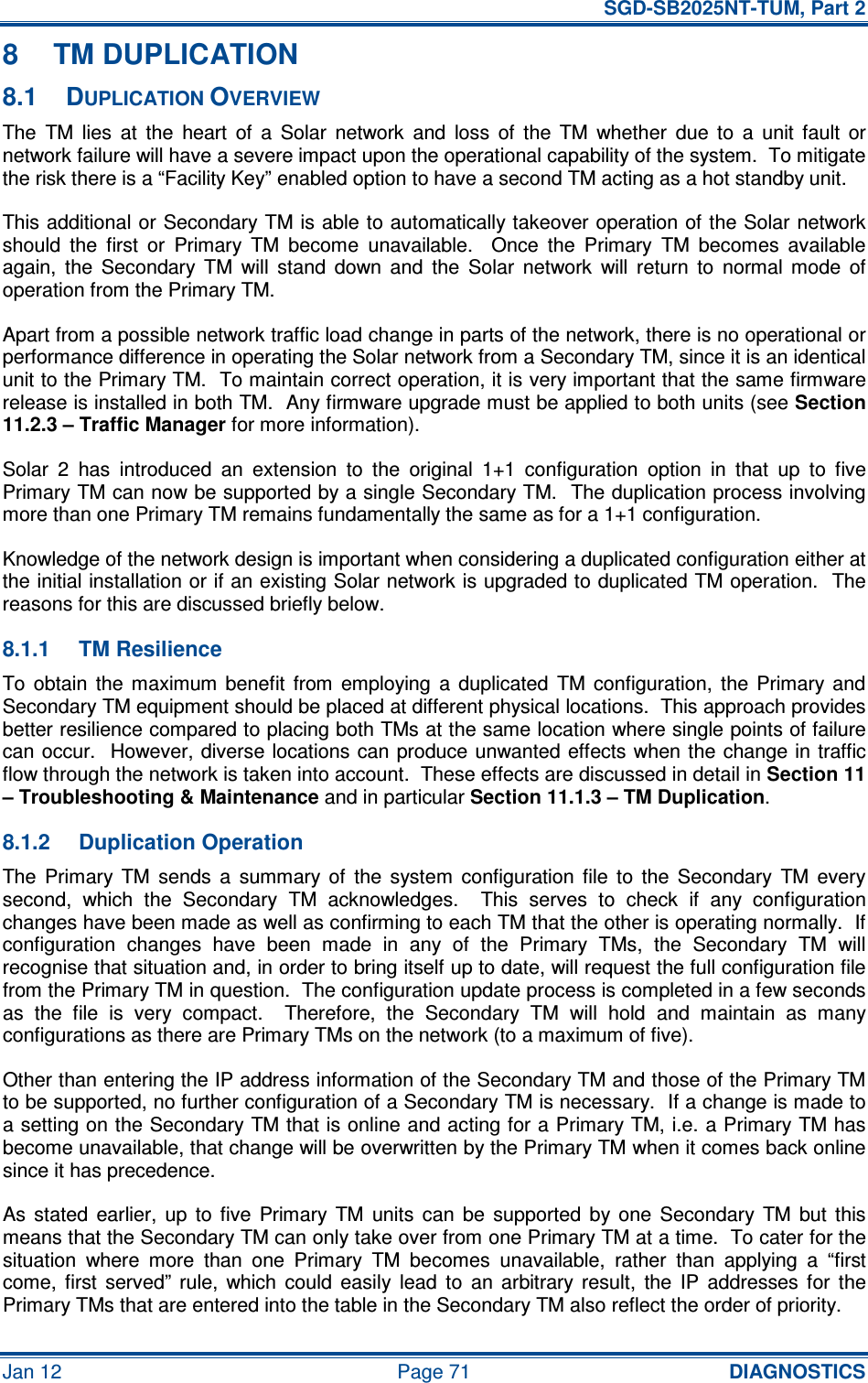   SGD-SB2025NT-TUM, Part 2 Jan 12  Page 71 DIAGNOSTICS 8  TM DUPLICATION 8.1  DUPLICATION OVERVIEW The  TM  lies  at  the  heart  of  a  Solar  network  and  loss  of  the  TM  whether  due  to  a  unit  fault  or network failure will have a severe impact upon the operational capability of the system.  To mitigate the risk there is a “Facility Key” enabled option to have a second TM acting as a hot standby unit. This additional or Secondary TM is able to automatically takeover operation of the Solar network should  the  first  or  Primary  TM  become  unavailable.    Once  the  Primary  TM  becomes  available again,  the  Secondary  TM  will  stand  down  and  the  Solar  network  will  return  to  normal  mode  of operation from the Primary TM. Apart from a possible network traffic load change in parts of the network, there is no operational or performance difference in operating the Solar network from a Secondary TM, since it is an identical unit to the Primary TM.  To maintain correct operation, it is very important that the same firmware release is installed in both TM.  Any firmware upgrade must be applied to both units (see Section 11.2.3 – Traffic Manager for more information). Solar  2  has  introduced  an  extension  to  the  original  1+1  configuration  option  in  that  up  to  five Primary TM can now be supported by a single Secondary TM.  The duplication process involving more than one Primary TM remains fundamentally the same as for a 1+1 configuration. Knowledge of the network design is important when considering a duplicated configuration either at the initial installation or if an existing Solar network is upgraded to duplicated TM operation.  The reasons for this are discussed briefly below. 8.1.1  TM Resilience To  obtain  the  maximum  benefit  from  employing  a  duplicated  TM  configuration,  the  Primary  and Secondary TM equipment should be placed at different physical locations.  This approach provides better resilience compared to placing both TMs at the same location where single points of failure can occur.  However, diverse locations can produce unwanted effects when the change in traffic flow through the network is taken into account.  These effects are discussed in detail in Section 11 – Troubleshooting &amp; Maintenance and in particular Section 11.1.3 – TM Duplication. 8.1.2  Duplication Operation The  Primary  TM  sends  a  summary  of  the  system  configuration  file  to  the  Secondary  TM  every second,  which  the  Secondary  TM  acknowledges.    This  serves  to  check  if  any  configuration changes have been made as well as confirming to each TM that the other is operating normally.  If configuration  changes  have  been  made  in  any  of  the  Primary  TMs,  the  Secondary  TM  will recognise that situation and, in order to bring itself up to date, will request the full configuration file from the Primary TM in question.  The configuration update process is completed in a few seconds as  the  file  is  very  compact.    Therefore,  the  Secondary  TM  will  hold  and  maintain  as  many configurations as there are Primary TMs on the network (to a maximum of five). Other than entering the IP address information of the Secondary TM and those of the Primary TM to be supported, no further configuration of a Secondary TM is necessary.  If a change is made to a setting on the Secondary TM that is online and acting for a Primary TM, i.e. a Primary TM has become unavailable, that change will be overwritten by the Primary TM when it comes back online since it has precedence. As  stated  earlier,  up  to  five  Primary  TM  units  can  be  supported  by  one  Secondary  TM  but  this means that the Secondary TM can only take over from one Primary TM at a time.  To cater for the situation  where  more  than  one  Primary  TM  becomes  unavailable,  rather  than  applying  a  “first come,  first  served”  rule,  which  could  easily  lead  to  an  arbitrary  result,  the  IP  addresses  for  the Primary TMs that are entered into the table in the Secondary TM also reflect the order of priority. 