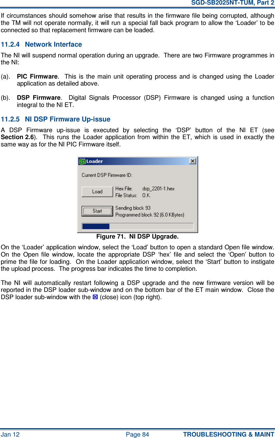   SGD-SB2025NT-TUM, Part 2 Jan 12  Page 84 TROUBLESHOOTING &amp; MAINT If circumstances should somehow arise that results in the firmware file being corrupted, although the TM will not operate normally, it will run a special fall back program to allow the ‘Loader’ to be connected so that replacement firmware can be loaded. 11.2.4  Network Interface The NI will suspend normal operation during an upgrade.  There are two Firmware programmes in the NI: (a). PIC  Firmware.    This  is  the  main  unit  operating  process  and  is  changed  using  the  Loader application as detailed above. (b). DSP  Firmware.    Digital  Signals  Processor  (DSP)  Firmware  is  changed  using  a  function integral to the NI ET. 11.2.5  NI DSP Firmware Up-issue A  DSP  Firmware  up-issue  is  executed  by  selecting  the  ‘DSP’  button  of  the  NI  ET  (see Section 2.6).   This runs  the  Loader  application  from  within  the  ET,  which  is  used  in  exactly the same way as for the NI PIC Firmware itself. Figure 71.  NI DSP Upgrade. On the ‘Loader’ application window, select the ‘Load’ button to open a standard Open file window.  On  the  Open  file  window,  locate  the  appropriate  DSP  ‘hex’  file  and  select  the  ‘Open’  button  to prime the file for loading.  On the Loader application window, select the ‘Start’ button to instigate the upload process.  The progress bar indicates the time to completion. The  NI  will  automatically  restart  following  a  DSP  upgrade  and  the  new  firmware  version  will  be reported in the DSP loader sub-window and on the bottom bar of the ET main window.  Close the DSP loader sub-window with the  (close) icon (top right).     