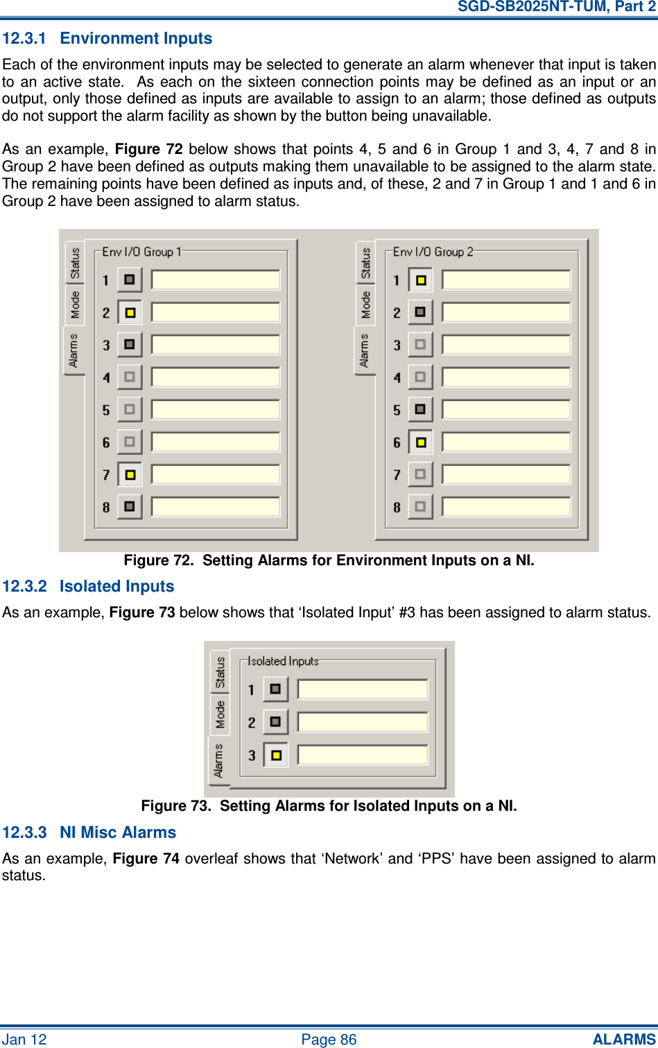   SGD-SB2025NT-TUM, Part 2 Jan 12  Page 86 ALARMS 12.3.1  Environment Inputs Each of the environment inputs may be selected to generate an alarm whenever that input is taken to  an  active  state.    As  each  on  the  sixteen  connection points  may  be  defined  as an  input or  an output, only those defined as inputs are available to assign to an alarm; those defined as outputs do not support the alarm facility as shown by the button being unavailable. As an  example, Figure 72  below  shows that  points  4,  5  and  6 in  Group  1 and  3, 4,  7  and  8  in Group 2 have been defined as outputs making them unavailable to be assigned to the alarm state.  The remaining points have been defined as inputs and, of these, 2 and 7 in Group 1 and 1 and 6 in Group 2 have been assigned to alarm status. Figure 72.  Setting Alarms for Environment Inputs on a NI. 12.3.2  Isolated Inputs As an example, Figure 73 below shows that ‘Isolated Input’ #3 has been assigned to alarm status. Figure 73.  Setting Alarms for Isolated Inputs on a NI. 12.3.3  NI Misc Alarms As an example, Figure 74 overleaf shows that ‘Network’ and ‘PPS’ have been assigned to alarm status. 