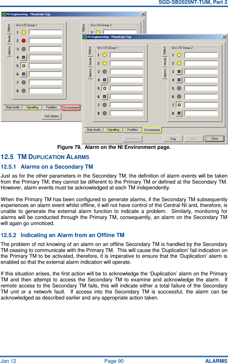   SGD-SB2025NT-TUM, Part 2 Jan 12  Page 90 ALARMS Figure 79.  Alarm on the NI Environment page. 12.5  TM DUPLICATION ALARMS 12.5.1  Alarms on a Secondary TM Just as for the other parameters in the Secondary TM, the definition of alarm events will be taken from the Primary TM; they cannot be different to the Primary TM or defined at the Secondary TM.  However, alarm events must be acknowledged at each TM independently. When the Primary TM has been configured to generate alarms, if the Secondary TM subsequently experiences an alarm event whilst offline, it will not have control of the Central NI and, therefore, is unable  to  generate  the  external  alarm  function  to  indicate  a  problem.    Similarly,  monitoring  for alarms will be conducted through the Primary TM, consequently, an alarm on the Secondary TM will again go unnoticed. 12.5.2  Indicating an Alarm from an Offline TM The problem of not knowing of an alarm on an offline Secondary TM is handled by the Secondary TM ceasing to communicate with the Primary TM.  This will cause the ‘Duplication’ fail indication on the Primary TM to be activated, therefore, it is imperative to ensure that the ‘Duplication’ alarm is enabled so that the external alarm indication will operate. If this situation arises, the first action will be to acknowledge the ‘Duplication’ alarm on the Primary TM  and  then  attempt  to  access  the  Secondary  TM  to  examine  and  acknowledge  the  alarm.    If remote access to the Secondary TM fails, this will indicate either a total failure of the Secondary TM  unit  or  a  network  fault.    If  access  into  the  Secondary  TM  is  successful,  the  alarm  can  be acknowledged as described earlier and any appropriate action taken. 