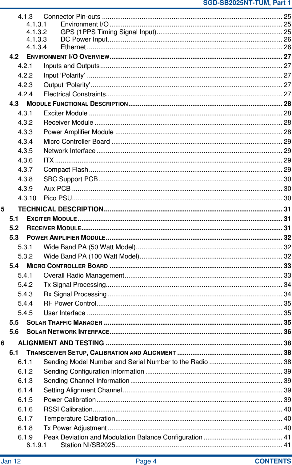   SGD-SB2025NT-TUM, Part 1 Jan 12  Page 4  CONTENTS 4.1.3 Connector Pin-outs ................................................................................................ 25 4.1.3.1 Environment I/O ............................................................................................ 25 4.1.3.2 GPS (1PPS Timing Signal Input)................................................................... 25 4.1.3.3 DC Power Input............................................................................................. 26 4.1.3.4 Ethernet ........................................................................................................ 26 4.2 ENVIRONMENT I/O OVERVIEW............................................................................................ 27 4.2.1 Inputs and Outputs................................................................................................. 27 4.2.2 Input ‘Polarity’ ........................................................................................................ 27 4.2.3 Output ‘Polarity’...................................................................................................... 27 4.2.4 Electrical Constraints.............................................................................................. 27 4.3 MODULE FUNCTIONAL DESCRIPTION.................................................................................. 28 4.3.1 Exciter Module ....................................................................................................... 28 4.3.2 Receiver Module .................................................................................................... 28 4.3.3 Power Amplifier Module ......................................................................................... 28 4.3.4 Micro Controller Board ........................................................................................... 29 4.3.5 Network Interface ................................................................................................... 29 4.3.6 ITX ......................................................................................................................... 29 4.3.7 Compact Flash....................................................................................................... 29 4.3.8 SBC Support PCB.................................................................................................. 30 4.3.9 Aux PCB ................................................................................................................ 30 4.3.10 Pico PSU................................................................................................................ 30 5 TECHNICAL DESCRIPTION............................................................................................... 31 5.1 EXCITER MODULE............................................................................................................. 31 5.2 RECEIVER MODULE........................................................................................................... 31 5.3 POWER AMPLIFIER MODULE.............................................................................................. 32 5.3.1 Wide Band PA (50 Watt Model).............................................................................. 32 5.3.2 Wide Band PA (100 Watt Model)............................................................................ 32 5.4 MICRO CONTROLLER BOARD............................................................................................ 33 5.4.1 Overall Radio Management.................................................................................... 33 5.4.2 Tx Signal Processing.............................................................................................. 34 5.4.3 Rx Signal Processing ............................................................................................. 34 5.4.4 RF Power Control................................................................................................... 35 5.4.5 User Interface ........................................................................................................ 35 5.5 SOLAR TRAFFIC MANAGER............................................................................................... 35 5.6 SOLAR NETWORK INTERFACE............................................................................................ 36 6 ALIGNMENT AND TESTING .............................................................................................. 38 6.1 TRANSCEIVER SETUP, CALIBRATION AND ALIGNMENT........................................................ 38 6.1.1 Sending Model Number and Serial Number to the Radio ....................................... 38 6.1.2 Sending Configuration Information ......................................................................... 39 6.1.3 Sending Channel Information................................................................................. 39 6.1.4 Setting Alignment Channel..................................................................................... 39 6.1.5 Power Calibration................................................................................................... 39 6.1.6 RSSI Calibration..................................................................................................... 40 6.1.7 Temperature Calibration......................................................................................... 40 6.1.8 Tx Power Adjustment ............................................................................................. 40 6.1.9 Peak Deviation and Modulation Balance Configuration .......................................... 41 6.1.9.1 Station NI/SB2025......................................................................................... 41 