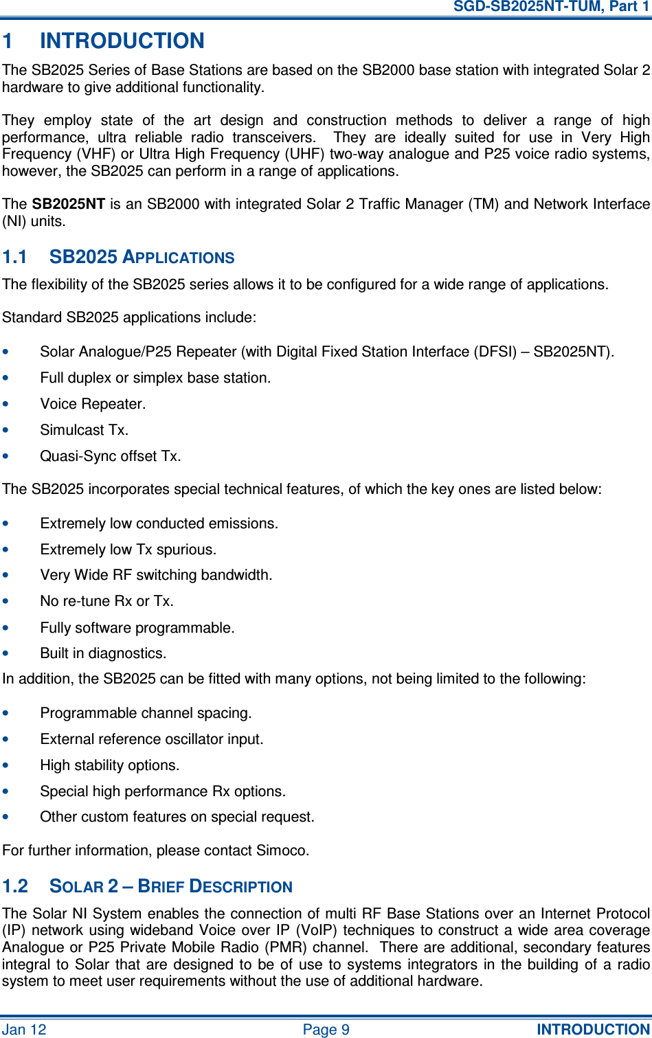   SGD-SB2025NT-TUM, Part 1 Jan 12  Page 9  INTRODUCTION 1  INTRODUCTION The SB2025 Series of Base Stations are based on the SB2000 base station with integrated Solar 2 hardware to give additional functionality. They  employ  state  of  the  art  design  and  construction  methods  to  deliver  a  range  of  high performance,  ultra  reliable  radio  transceivers.    They  are  ideally  suited  for  use  in  Very  High Frequency (VHF) or Ultra High Frequency (UHF) two-way analogue and P25 voice radio systems, however, the SB2025 can perform in a range of applications. The SB2025NT is an SB2000 with integrated Solar 2 Traffic Manager (TM) and Network Interface (NI) units. 1.1  SB2025 APPLICATIONS The flexibility of the SB2025 series allows it to be configured for a wide range of applications. Standard SB2025 applications include: • Solar Analogue/P25 Repeater (with Digital Fixed Station Interface (DFSI) – SB2025NT). • Full duplex or simplex base station. • Voice Repeater. • Simulcast Tx. • Quasi-Sync offset Tx. The SB2025 incorporates special technical features, of which the key ones are listed below: • Extremely low conducted emissions. • Extremely low Tx spurious. • Very Wide RF switching bandwidth. • No re-tune Rx or Tx. • Fully software programmable. • Built in diagnostics. In addition, the SB2025 can be fitted with many options, not being limited to the following: • Programmable channel spacing. • External reference oscillator input. • High stability options. • Special high performance Rx options. • Other custom features on special request. For further information, please contact Simoco. 1.2  SOLAR 2 – BRIEF DESCRIPTION The Solar NI System enables the connection of multi RF Base Stations over an Internet Protocol (IP) network using wideband Voice over IP (VoIP) techniques to construct a wide area coverage Analogue or P25 Private Mobile Radio (PMR) channel.  There are additional, secondary features integral to  Solar  that  are designed to  be of  use  to  systems integrators  in the  building  of  a  radio system to meet user requirements without the use of additional hardware. 