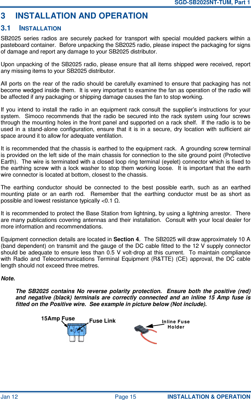   SGD-SB2025NT-TUM, Part 1 Jan 12  Page 15  INSTALLATION &amp; OPERATION 3  INSTALLATION AND OPERATION 3.1  INSTALLATION SB2025  series  radios  are  securely  packed  for  transport  with  special  moulded  packers  within  a pasteboard container.  Before unpacking the SB2025 radio, please inspect the packaging for signs of damage and report any damage to your SB2025 distributor. Upon unpacking of the SB2025 radio, please ensure that all items shipped were received, report any missing items to your SB2025 distributor. All ports on the rear of the radio should be carefully examined to ensure that packaging has  not become wedged inside them.  It is very important to examine the fan as operation of the radio will be affected if any packaging or shipping damage causes the fan to stop working. If  you  intend  to  install the  radio  in  an  equipment rack  consult the  supplier’s instructions for  your system.    Simoco recommends that  the radio  be  secured  into the  rack system  using four  screws through the mounting holes in the front panel and supported on a rack shelf.  If the radio is to be used  in  a  stand-alone  configuration,  ensure  that  it  is  in  a  secure,  dry  location  with  sufficient  air space around it to allow for adequate ventilation. It is recommended that the chassis is earthed to the equipment rack.  A grounding screw terminal is provided on the left side of the main chassis for connection to the site ground point (Protective Earth).  The wire is terminated with a closed loop ring terminal (eyelet) connector which is fixed to the earthing screw with  a  lock  washer  to  stop them  working  loose.  It is important that the earth wire connector is located at bottom, closest to the chassis. The  earthing  conductor  should  be  connected  to  the  best  possible  earth,  such  as  an  earthed mounting  plate  or  an  earth  rod.    Remember  that  the  earthing  conductor  must  be  as  short  as possible and lowest resistance typically &lt;0.1 Ω. It is recommended to protect the Base Station from lightning, by using a lightning arrestor.  There are many publications covering antennas and their installation.  Consult with your local dealer for more information and recommendations. Equipment connection details are located in Section 4.  The SB2025 will draw approximately 10 A (band dependent) on transmit and the gauge of the DC cable fitted to the 12 V supply connector should be  adequate to  ensure  less than  0.5  V volt-drop at  this  current.   To maintain compliance with  Radio  and  Telecommunications  Terminal  Equipment  (R&amp;TTE)  (CE)  approval,  the  DC  cable length should not exceed three metres. Note. The  SB2025  contains  No  reverse  polarity  protection.    Ensure  both  the  positive  (red) and  negative  (black)  terminals  are  correctly connected  and an inline  15  Amp  fuse is fitted on the Positive wire.  See example in picture below (Not include).    Fuse Link15Amp FuseIn lin e F useHolder