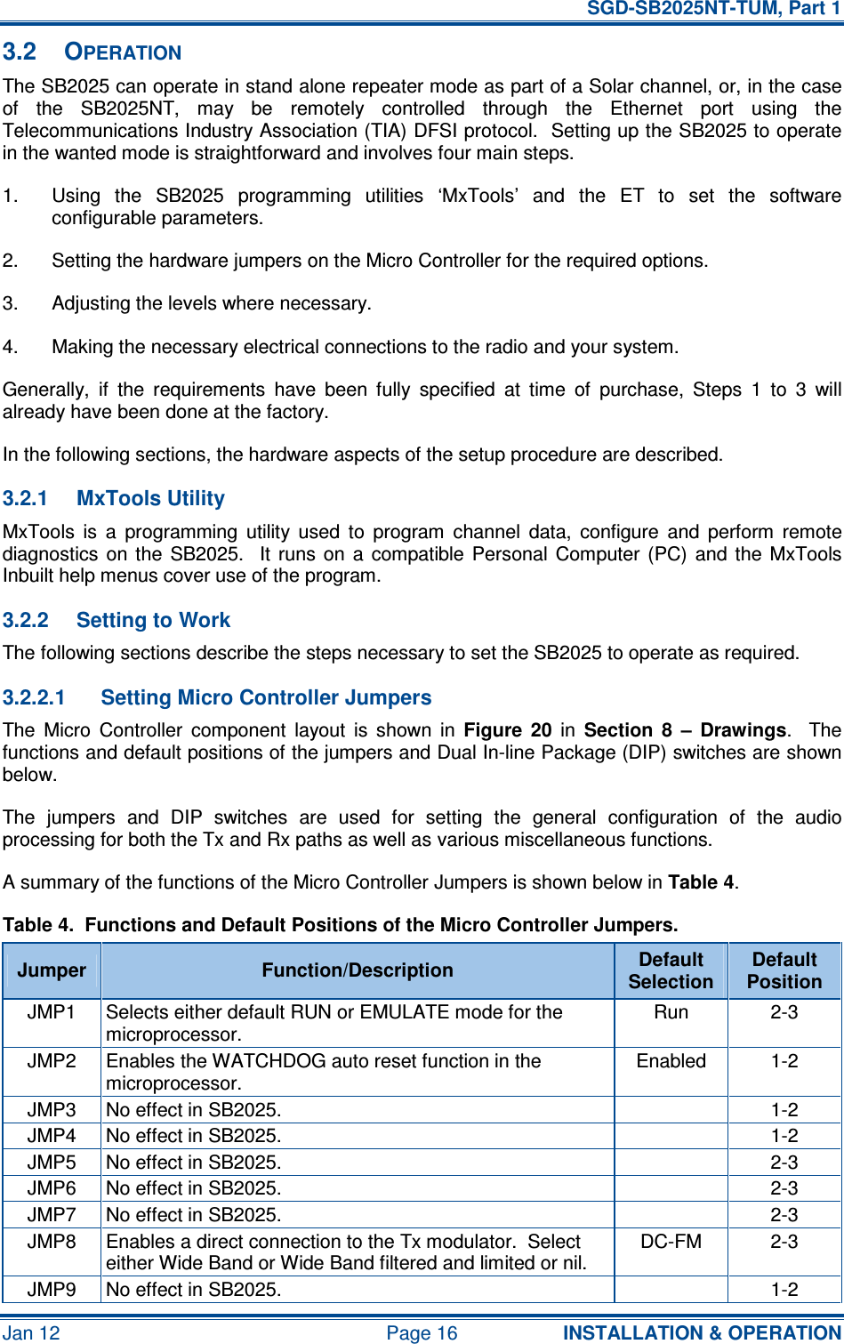   SGD-SB2025NT-TUM, Part 1 Jan 12  Page 16  INSTALLATION &amp; OPERATION 3.2  OPERATION The SB2025 can operate in stand alone repeater mode as part of a Solar channel, or, in the case of  the  SB2025NT,  may  be  remotely  controlled  through  the  Ethernet  port  using  the Telecommunications Industry Association (TIA) DFSI protocol.  Setting up the SB2025 to operate in the wanted mode is straightforward and involves four main steps. 1.  Using  the  SB2025  programming  utilities  ‘MxTools’  and  the  ET  to  set  the  software configurable parameters. 2.  Setting the hardware jumpers on the Micro Controller for the required options. 3.  Adjusting the levels where necessary. 4.  Making the necessary electrical connections to the radio and your system. Generally,  if  the  requirements  have  been  fully  specified  at  time  of  purchase,  Steps  1  to  3  will already have been done at the factory. In the following sections, the hardware aspects of the setup procedure are described. 3.2.1  MxTools Utility MxTools  is  a  programming  utility  used  to  program  channel  data,  configure  and  perform  remote diagnostics  on  the  SB2025.    It  runs  on  a  compatible  Personal  Computer  (PC)  and  the  MxTools Inbuilt help menus cover use of the program. 3.2.2  Setting to Work The following sections describe the steps necessary to set the SB2025 to operate as required. 3.2.2.1  Setting Micro Controller Jumpers The  Micro  Controller  component  layout  is  shown  in  Figure  20  in  Section  8  –  Drawings.    The functions and default positions of the jumpers and Dual In-line Package (DIP) switches are shown below. The  jumpers  and  DIP  switches  are  used  for  setting  the  general  configuration  of  the  audio processing for both the Tx and Rx paths as well as various miscellaneous functions. A summary of the functions of the Micro Controller Jumpers is shown below in Table 4. Table 4.  Functions and Default Positions of the Micro Controller Jumpers. Jumper  Function/Description  Default Selection Default Position JMP1  Selects either default RUN or EMULATE mode for the microprocessor. Run  2-3 JMP2  Enables the WATCHDOG auto reset function in the microprocessor. Enabled  1-2 JMP3  No effect in SB2025.    1-2 JMP4  No effect in SB2025.    1-2 JMP5  No effect in SB2025.    2-3 JMP6  No effect in SB2025.    2-3 JMP7  No effect in SB2025.    2-3 JMP8  Enables a direct connection to the Tx modulator.  Select either Wide Band or Wide Band filtered and limited or nil. DC-FM  2-3 JMP9  No effect in SB2025.    1-2 