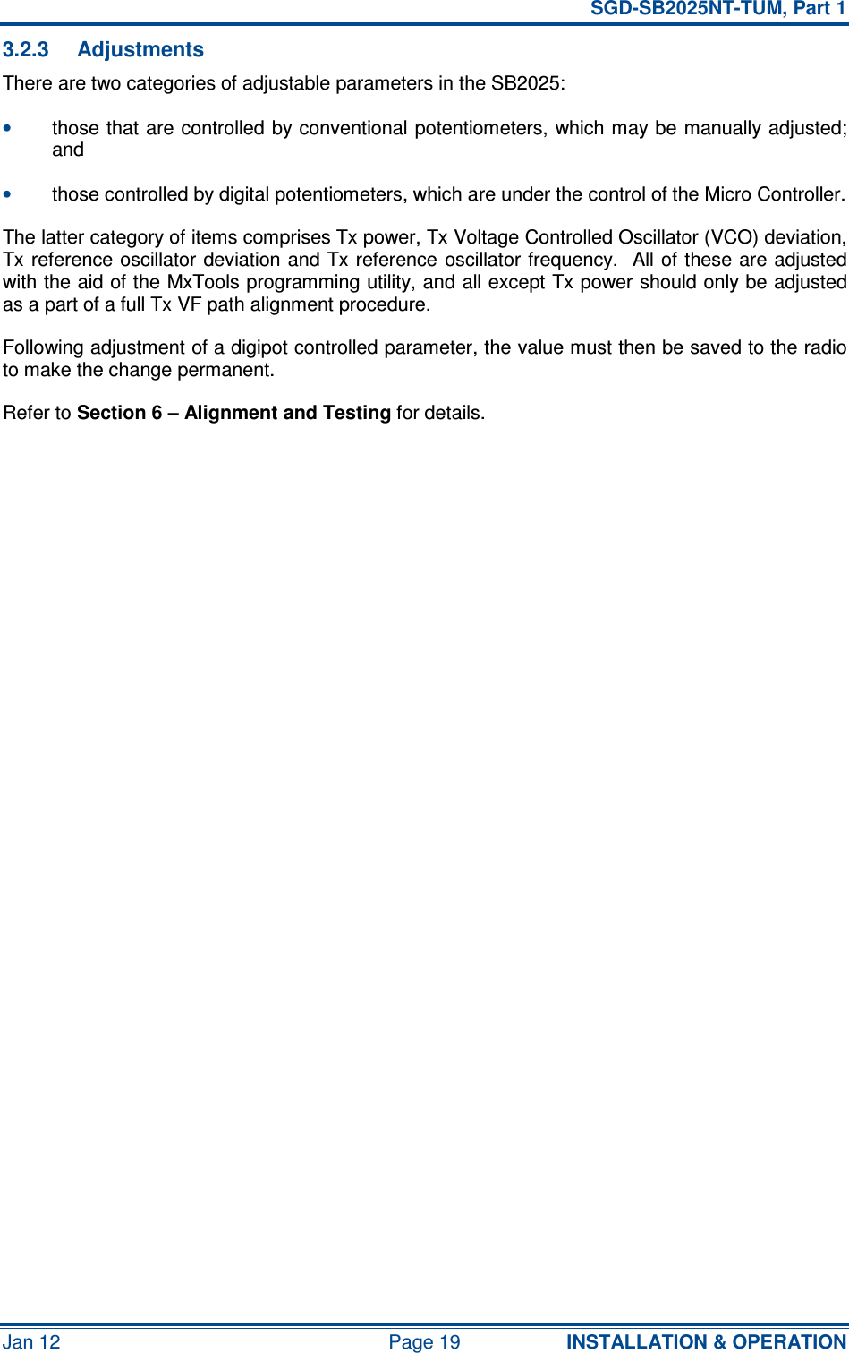   SGD-SB2025NT-TUM, Part 1 Jan 12  Page 19  INSTALLATION &amp; OPERATION 3.2.3  Adjustments There are two categories of adjustable parameters in the SB2025: • those that are controlled by conventional potentiometers, which may be manually adjusted; and • those controlled by digital potentiometers, which are under the control of the Micro Controller. The latter category of items comprises Tx power, Tx Voltage Controlled Oscillator (VCO) deviation, Tx reference oscillator deviation and Tx reference oscillator frequency.  All of these are adjusted with the aid of the MxTools programming utility, and all except Tx power should only be adjusted as a part of a full Tx VF path alignment procedure. Following adjustment of a digipot controlled parameter, the value must then be saved to the radio to make the change permanent. Refer to Section 6 – Alignment and Testing for details.     