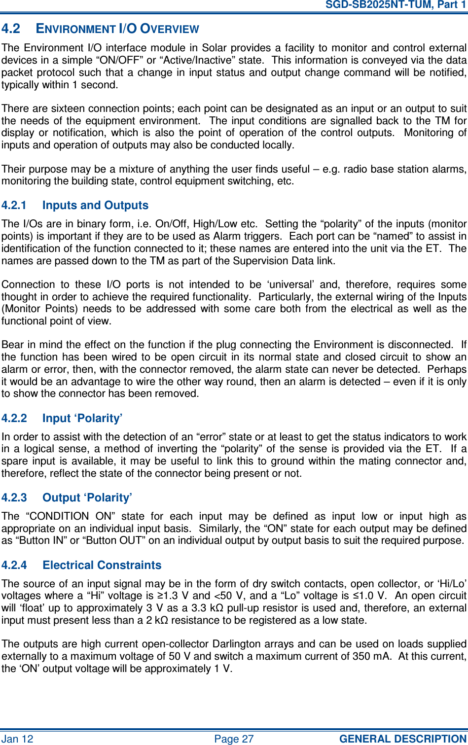   SGD-SB2025NT-TUM, Part 1 Jan 12  Page 27  GENERAL DESCRIPTION 4.2  ENVIRONMENT I/O OVERVIEW The Environment I/O  interface module in Solar  provides a facility to monitor and  control external devices in a simple “ON/OFF” or “Active/Inactive” state.  This information is conveyed via the data packet protocol such  that a  change in input status and  output  change command  will be notified, typically within 1 second. There are sixteen connection points; each point can be designated as an input or an output to suit the needs  of the  equipment environment.    The  input  conditions are signalled back  to the  TM  for display  or  notification,  which  is  also  the  point  of  operation  of  the  control  outputs.    Monitoring  of inputs and operation of outputs may also be conducted locally. Their purpose may be a mixture of anything the user finds useful – e.g. radio base station alarms, monitoring the building state, control equipment switching, etc. 4.2.1  Inputs and Outputs The I/Os are in binary form, i.e. On/Off, High/Low etc.  Setting the “polarity” of the inputs (monitor points) is important if they are to be used as Alarm triggers.  Each port can be “named” to assist in identification of the function connected to it; these names are entered into the unit via the ET.  The names are passed down to the TM as part of the Supervision Data link. Connection  to  these  I/O  ports  is  not  intended  to  be  ‘universal’  and,  therefore,  requires  some thought in order to achieve the required functionality.  Particularly, the external wiring of the Inputs (Monitor  Points)  needs  to  be  addressed  with  some  care  both  from  the  electrical  as  well  as  the functional point of view. Bear in mind the effect on the function if the plug connecting the Environment is disconnected.  If the  function  has  been  wired  to  be  open circuit  in  its  normal  state  and  closed  circuit  to  show  an alarm or error, then, with the connector removed, the alarm state can never be detected.  Perhaps it would be an advantage to wire the other way round, then an alarm is detected – even if it is only to show the connector has been removed. 4.2.2  Input ‘Polarity’ In order to assist with the detection of an “error” state or at least to get the status indicators to work in a  logical sense,  a method of  inverting the  “polarity”  of  the sense  is  provided via  the  ET.   If  a spare  input  is available,  it  may be  useful  to  link  this  to  ground  within the mating connector  and, therefore, reflect the state of the connector being present or not. 4.2.3  Output ‘Polarity’ The  “CONDITION  ON”  state  for  each  input  may  be  defined  as  input  low  or  input  high  as appropriate on an individual input basis.  Similarly, the “ON” state for each output may be defined as “Button IN” or “Button OUT” on an individual output by output basis to suit the required purpose. 4.2.4  Electrical Constraints The source of an input signal may be in the form of dry switch contacts, open collector, or ‘Hi/Lo’ voltages where a “Hi” voltage is ≥1.3 V and &lt;50 V, and a “Lo” voltage is ≤1.0 V.  An open circuit will ‘float’ up to approximately 3 V as a 3.3 kΩ pull-up resistor is used and, therefore, an external input must present less than a 2 kΩ resistance to be registered as a low state. The outputs are high current open-collector Darlington arrays and can be used on loads supplied externally to a maximum voltage of 50 V and switch a maximum current of 350 mA.  At this current, the ‘ON’ output voltage will be approximately 1 V. 