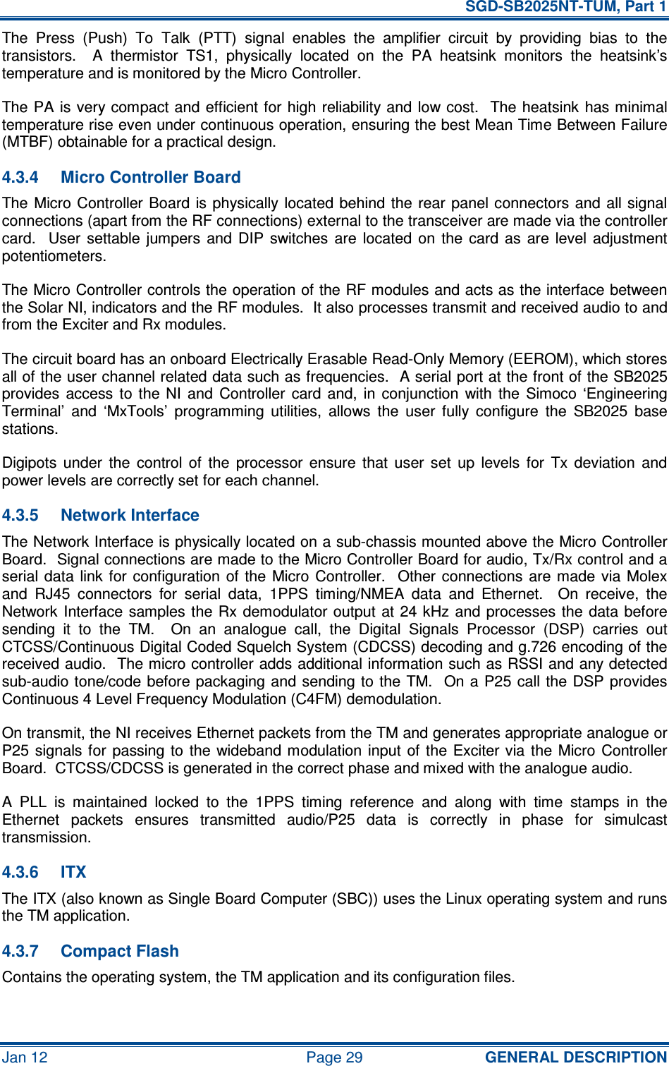   SGD-SB2025NT-TUM, Part 1 Jan 12  Page 29  GENERAL DESCRIPTION The  Press  (Push)  To  Talk  (PTT)  signal  enables  the  amplifier  circuit  by  providing  bias  to  the transistors.    A  thermistor  TS1,  physically  located  on  the  PA  heatsink  monitors  the  heatsink’s temperature and is monitored by the Micro Controller. The PA is very compact and  efficient for high reliability and  low cost.    The heatsink  has minimal temperature rise even under continuous operation, ensuring the best Mean Time Between Failure (MTBF) obtainable for a practical design. 4.3.4  Micro Controller Board The Micro Controller Board  is physically  located behind  the rear panel connectors and all signal connections (apart from the RF connections) external to the transceiver are made via the controller card.    User  settable  jumpers  and DIP  switches  are  located  on  the  card  as  are  level  adjustment potentiometers. The Micro Controller controls the operation of the RF modules and acts as the interface between the Solar NI, indicators and the RF modules.  It also processes transmit and received audio to and from the Exciter and Rx modules. The circuit board has an onboard Electrically Erasable Read-Only Memory (EEROM), which stores all of the user channel related data such as frequencies.  A serial port at the front of the SB2025 provides  access  to  the  NI  and  Controller  card  and,  in  conjunction  with  the  Simoco  ‘Engineering Terminal’  and  ‘MxTools’  programming  utilities,  allows  the  user  fully  configure  the  SB2025  base stations. Digipots  under  the  control  of  the  processor  ensure  that  user  set  up  levels  for  Tx  deviation  and power levels are correctly set for each channel. 4.3.5  Network Interface The Network Interface is physically located on a sub-chassis mounted above the Micro Controller Board.  Signal connections are made to the Micro Controller Board for audio, Tx/Rx control and a serial data  link for  configuration of  the  Micro Controller.   Other  connections  are  made  via Molex and  RJ45  connectors  for  serial  data,  1PPS  timing/NMEA  data  and  Ethernet.    On  receive,  the Network Interface samples the Rx demodulator output  at 24 kHz  and processes  the  data before sending  it  to  the  TM.    On  an  analogue  call,  the  Digital  Signals  Processor  (DSP)  carries  out CTCSS/Continuous Digital Coded Squelch System (CDCSS) decoding and g.726 encoding of the received audio.  The micro controller adds additional information such as RSSI and any detected sub-audio tone/code before packaging and sending to  the TM.  On a P25 call the DSP provides Continuous 4 Level Frequency Modulation (C4FM) demodulation. On transmit, the NI receives Ethernet packets from the TM and generates appropriate analogue or P25  signals for  passing to  the  wideband modulation input  of  the Exciter via the  Micro  Controller Board.  CTCSS/CDCSS is generated in the correct phase and mixed with the analogue audio. A  PLL  is  maintained  locked  to  the  1PPS  timing  reference  and  along  with  time  stamps  in  the Ethernet  packets  ensures  transmitted  audio/P25  data  is  correctly  in  phase  for  simulcast transmission. 4.3.6  ITX The ITX (also known as Single Board Computer (SBC)) uses the Linux operating system and runs the TM application. 4.3.7  Compact Flash Contains the operating system, the TM application and its configuration files. 