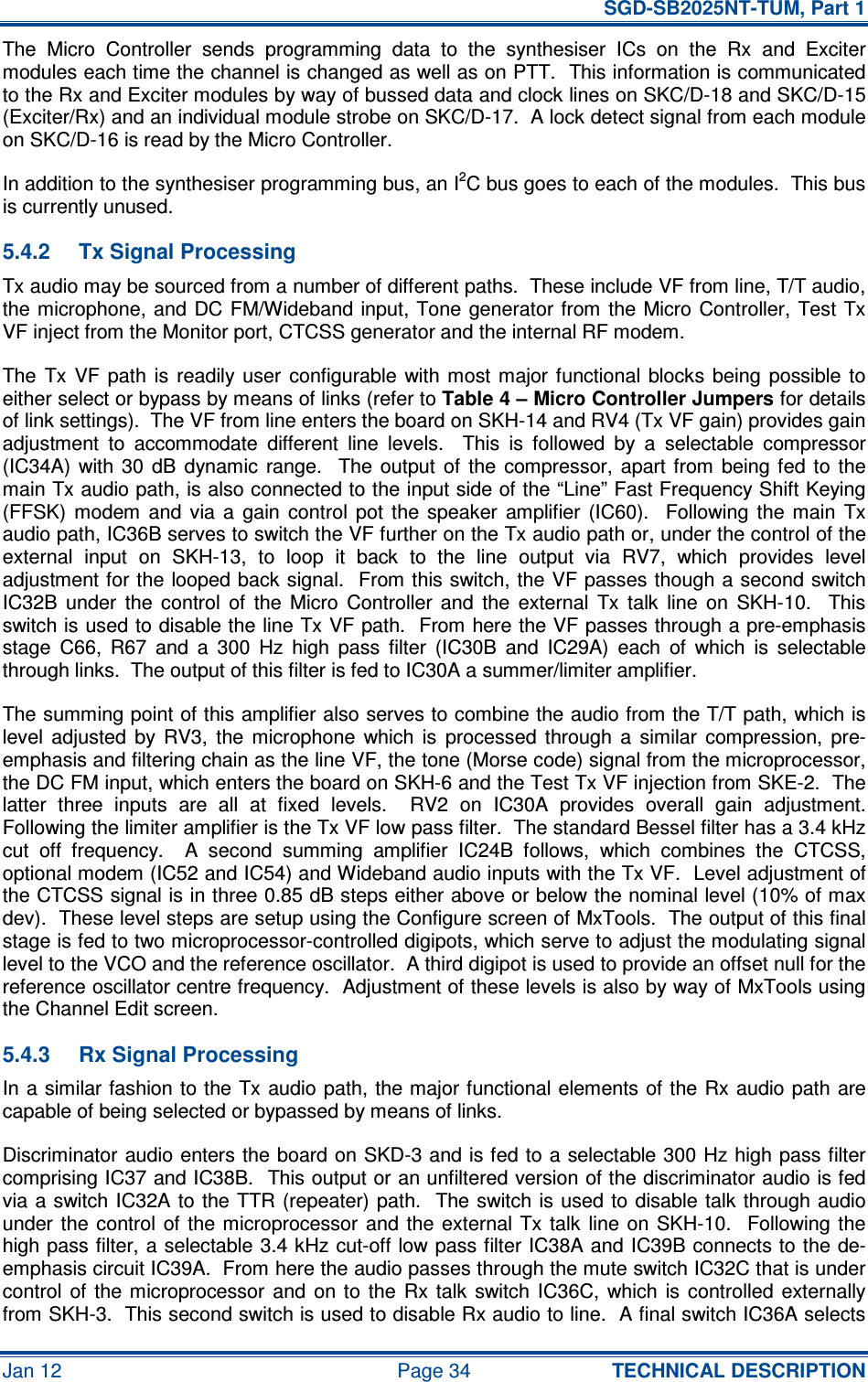   SGD-SB2025NT-TUM, Part 1 Jan 12  Page 34  TECHNICAL DESCRIPTION The  Micro  Controller  sends  programming  data  to  the  synthesiser  ICs  on  the  Rx  and  Exciter modules each time the channel is changed as well as on PTT.  This information is communicated to the Rx and Exciter modules by way of bussed data and clock lines on SKC/D-18 and SKC/D-15 (Exciter/Rx) and an individual module strobe on SKC/D-17.  A lock detect signal from each module on SKC/D-16 is read by the Micro Controller. In addition to the synthesiser programming bus, an I2C bus goes to each of the modules.  This bus is currently unused. 5.4.2  Tx Signal Processing Tx audio may be sourced from a number of different paths.  These include VF from line, T/T audio, the microphone, and  DC FM/Wideband  input, Tone  generator from the Micro Controller, Test Tx VF inject from the Monitor port, CTCSS generator and the internal RF modem. The  Tx  VF  path  is  readily  user  configurable  with most  major functional blocks  being  possible  to either select or bypass by means of links (refer to Table 4 – Micro Controller Jumpers for details of link settings).  The VF from line enters the board on SKH-14 and RV4 (Tx VF gain) provides gain adjustment  to  accommodate  different  line  levels.    This  is  followed  by  a  selectable  compressor (IC34A)  with  30  dB  dynamic  range.    The  output  of  the  compressor,  apart  from  being fed  to  the main Tx audio path, is also connected to the input side of the “Line” Fast Frequency Shift Keying (FFSK)  modem  and  via  a  gain  control  pot  the  speaker  amplifier  (IC60).    Following  the  main  Tx audio path, IC36B serves to switch the VF further on the Tx audio path or, under the control of the external  input  on  SKH-13,  to  loop  it  back  to  the  line  output  via  RV7,  which  provides  level adjustment for the looped back signal.  From this switch, the VF passes though a second switch IC32B  under  the  control  of  the  Micro  Controller  and  the  external  Tx  talk  line  on  SKH-10.    This switch is used to disable the line Tx VF path.  From here the VF passes through a pre-emphasis stage  C66,  R67  and  a  300  Hz  high  pass  filter  (IC30B  and  IC29A)  each  of  which  is  selectable through links.  The output of this filter is fed to IC30A a summer/limiter amplifier. The summing point of this amplifier also serves to combine the audio from the T/T path, which is level  adjusted  by  RV3,  the  microphone  which  is  processed  through  a  similar  compression,  pre-emphasis and filtering chain as the line VF, the tone (Morse code) signal from the microprocessor, the DC FM input, which enters the board on SKH-6 and the Test Tx VF injection from SKE-2.  The latter  three  inputs  are  all  at  fixed  levels.    RV2  on  IC30A  provides  overall  gain  adjustment.  Following the limiter amplifier is the Tx VF low pass filter.  The standard Bessel filter has a 3.4 kHz cut  off  frequency.    A  second  summing  amplifier  IC24B  follows,  which  combines  the  CTCSS, optional modem (IC52 and IC54) and Wideband audio inputs with the Tx VF.  Level adjustment of the CTCSS signal is in three 0.85 dB steps either above or below the nominal level (10% of max dev).  These level steps are setup using the Configure screen of MxTools.  The output of this final stage is fed to two microprocessor-controlled digipots, which serve to adjust the modulating signal level to the VCO and the reference oscillator.  A third digipot is used to provide an offset null for the reference oscillator centre frequency.  Adjustment of these levels is also by way of MxTools using the Channel Edit screen. 5.4.3  Rx Signal Processing In a similar fashion to the Tx audio path, the major functional elements of the Rx audio path  are capable of being selected or bypassed by means of links. Discriminator audio enters the board on SKD-3 and is fed to a selectable 300 Hz high pass filter comprising IC37 and IC38B.  This output or an unfiltered version of the discriminator audio is fed via a switch IC32A to  the TTR (repeater) path.  The switch is used to disable  talk through audio under the  control of  the  microprocessor  and  the  external  Tx  talk  line  on  SKH-10.   Following the high pass filter, a selectable 3.4 kHz cut-off low pass filter IC38A and IC39B connects to the de-emphasis circuit IC39A.  From here the audio passes through the mute switch IC32C that is under control  of  the  microprocessor  and  on  to  the  Rx  talk  switch  IC36C,  which is  controlled  externally from SKH-3.  This second switch is used to disable Rx audio to line.  A final switch IC36A selects 