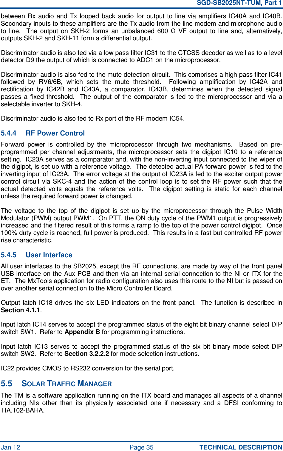   SGD-SB2025NT-TUM, Part 1 Jan 12  Page 35  TECHNICAL DESCRIPTION between  Rx  audio  and  Tx  looped  back  audio for  output  to  line  via  amplifiers  IC40A  and  IC40B.  Secondary inputs to these amplifiers are the Tx audio from the line modem and microphone audio to  line.    The  output  on  SKH-2  forms  an  unbalanced  600  Ω  VF  output  to  line  and,  alternatively, outputs SKH-2 and SKH-11 form a differential output. Discriminator audio is also fed via a low pass filter IC31 to the CTCSS decoder as well as to a level detector D9 the output of which is connected to ADC1 on the microprocessor. Discriminator audio is also fed to the mute detection circuit.  This comprises a high pass filter IC41 followed  by  RV6/6B,  which  sets  the  mute  threshold.    Following  amplification  by  IC42A  and rectification  by  IC42B  and  IC43A,  a  comparator,  IC43B,  determines  when  the  detected  signal passes  a  fixed  threshold.    The  output  of  the  comparator  is fed  to  the  microprocessor  and via  a selectable inverter to SKH-4. Discriminator audio is also fed to Rx port of the RF modem IC54. 5.4.4  RF Power Control Forward  power  is  controlled  by  the  microprocessor  through  two  mechanisms.    Based  on  pre-programmed  per  channel  adjustments,  the  microprocessor  sets  the  digipot  IC10  to  a  reference setting.  IC23A serves as a comparator and, with the non-inverting input connected to the wiper of the digipot, is set up with a reference voltage.  The detected actual PA forward power is fed to the inverting input of IC23A.  The error voltage at the output of IC23A is fed to the exciter output power control  circuit  via SKC-4  and  the action  of  the  control  loop  is to  set  the RF  power  such  that the actual  detected  volts  equals  the  reference  volts.    The  digipot  setting  is  static  for  each  channel unless the required forward power is changed. The  voltage  to  the  top  of  the  digipot  is  set  up  by  the  microprocessor  through  the  Pulse  Width Modulator (PWM) output PWM1.  On PTT, the ON duty cycle of the PWM1 output is progressively increased and the filtered result of this forms a ramp to the top of the power control digipot.  Once 100% duty cycle is reached, full power is produced.  This results in a fast but controlled RF power rise characteristic. 5.4.5  User Interface All user interfaces to the SB2025, except the RF connections, are made by way of the front panel USB interface on the Aux PCB and then via an internal serial connection to the NI or ITX for the ET.  The MxTools application for radio configuration also uses this route to the NI but is passed on over another serial connection to the Micro Controller Board. Output  latch  IC18 drives the  six LED indicators on  the  front panel.    The  function is  described  in Section 4.1.1. Input latch IC14 serves to accept the programmed status of the eight bit binary channel select DIP switch SW1.  Refer to Appendix B for programming instructions. Input  latch  IC13  serves  to  accept  the  programmed  status  of  the  six  bit  binary  mode  select  DIP switch SW2.  Refer to Section 3.2.2.2 for mode selection instructions. IC22 provides CMOS to RS232 conversion for the serial port. 5.5  SOLAR TRAFFIC MANAGER The TM is a software application running on the ITX board and manages all aspects of a channel including  NIs  other  than  its  physically  associated  one  if  necessary  and  a  DFSI  conforming  to TIA.102-BAHA. 