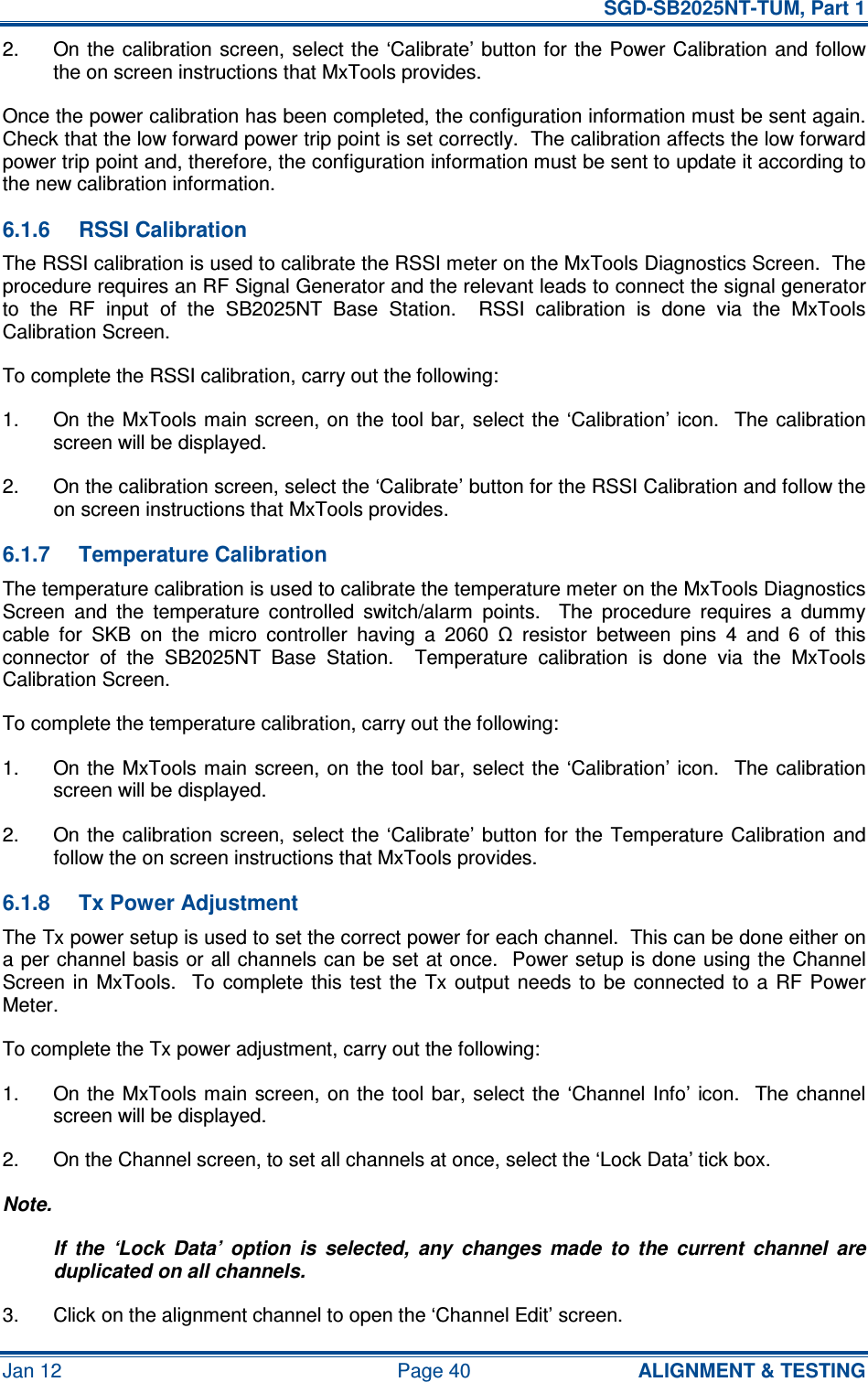   SGD-SB2025NT-TUM, Part 1 Jan 12  Page 40  ALIGNMENT &amp; TESTING 2.  On the  calibration screen, select the  ‘Calibrate’ button for the Power Calibration  and follow the on screen instructions that MxTools provides. Once the power calibration has been completed, the configuration information must be sent again.  Check that the low forward power trip point is set correctly.  The calibration affects the low forward power trip point and, therefore, the configuration information must be sent to update it according to the new calibration information. 6.1.6  RSSI Calibration The RSSI calibration is used to calibrate the RSSI meter on the MxTools Diagnostics Screen.  The procedure requires an RF Signal Generator and the relevant leads to connect the signal generator to  the  RF  input  of  the  SB2025NT  Base  Station.    RSSI  calibration  is  done  via  the  MxTools Calibration Screen. To complete the RSSI calibration, carry out the following: 1.  On the  MxTools main  screen, on the tool bar, select the ‘Calibration’ icon.    The  calibration screen will be displayed. 2.  On the calibration screen, select the ‘Calibrate’ button for the RSSI Calibration and follow the on screen instructions that MxTools provides. 6.1.7  Temperature Calibration The temperature calibration is used to calibrate the temperature meter on the MxTools Diagnostics Screen  and  the  temperature  controlled  switch/alarm  points.    The  procedure  requires  a  dummy cable  for  SKB  on  the  micro  controller  having  a  2060  Ω  resistor  between  pins  4  and  6  of  this connector  of  the  SB2025NT  Base  Station.    Temperature  calibration  is  done  via  the  MxTools Calibration Screen. To complete the temperature calibration, carry out the following: 1.  On the  MxTools main  screen, on the tool bar, select the ‘Calibration’ icon.    The  calibration screen will be displayed. 2.  On the  calibration screen, select the ‘Calibrate’ button for the  Temperature Calibration and follow the on screen instructions that MxTools provides. 6.1.8  Tx Power Adjustment The Tx power setup is used to set the correct power for each channel.  This can be done either on a per channel basis or all channels can be set at once.  Power setup is done using the Channel Screen  in  MxTools.   To  complete  this  test the  Tx  output  needs  to  be  connected to  a  RF Power Meter. To complete the Tx power adjustment, carry out the following: 1.  On the  MxTools main screen,  on the  tool  bar,  select  the  ‘Channel Info’  icon.    The channel screen will be displayed. 2.  On the Channel screen, to set all channels at once, select the ‘Lock Data’ tick box. Note. If  the  ‘Lock  Data’  option  is  selected,  any  changes  made  to  the  current  channel  are duplicated on all channels. 3.  Click on the alignment channel to open the ‘Channel Edit’ screen. 