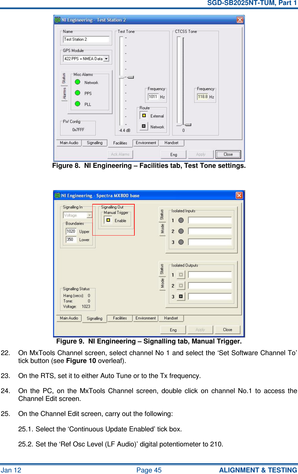   SGD-SB2025NT-TUM, Part 1 Jan 12  Page 45  ALIGNMENT &amp; TESTING Figure 8.  NI Engineering – Facilities tab, Test Tone settings.  Figure 9.  NI Engineering – Signalling tab, Manual Trigger. 22.  On MxTools Channel screen, select channel No 1 and select the ‘Set Software Channel To’ tick button (see Figure 10 overleaf). 23.  On the RTS, set it to either Auto Tune or to the Tx frequency. 24.  On  the  PC,  on  the  MxTools  Channel  screen,  double  click  on  channel  No.1  to  access  the Channel Edit screen. 25.  On the Channel Edit screen, carry out the following: 25.1. Select the ‘Continuous Update Enabled’ tick box. 25.2. Set the ‘Ref Osc Level (LF Audio)’ digital potentiometer to 210. 