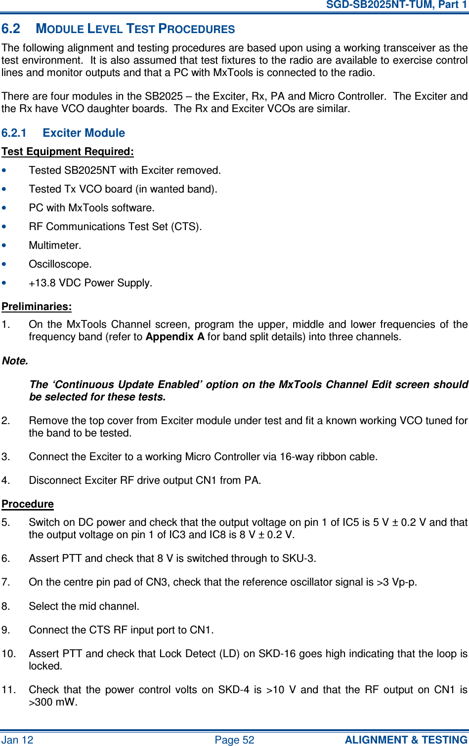   SGD-SB2025NT-TUM, Part 1 Jan 12  Page 52  ALIGNMENT &amp; TESTING 6.2  MODULE LEVEL TEST PROCEDURES The following alignment and testing procedures are based upon using a working transceiver as the test environment.  It is also assumed that test fixtures to the radio are available to exercise control lines and monitor outputs and that a PC with MxTools is connected to the radio. There are four modules in the SB2025 – the Exciter, Rx, PA and Micro Controller.  The Exciter and the Rx have VCO daughter boards.  The Rx and Exciter VCOs are similar. 6.2.1  Exciter Module Test Equipment Required: • Tested SB2025NT with Exciter removed. • Tested Tx VCO board (in wanted band). • PC with MxTools software. • RF Communications Test Set (CTS). • Multimeter. • Oscilloscope. • +13.8 VDC Power Supply. Preliminaries: 1.  On  the  MxTools  Channel  screen,  program  the  upper,  middle  and  lower frequencies  of  the frequency band (refer to Appendix A for band split details) into three channels. Note. The ‘Continuous Update Enabled’ option on the MxTools Channel Edit screen should be selected for these tests. 2.  Remove the top cover from Exciter module under test and fit a known working VCO tuned for the band to be tested. 3.  Connect the Exciter to a working Micro Controller via 16-way ribbon cable. 4.  Disconnect Exciter RF drive output CN1 from PA. Procedure 5.  Switch on DC power and check that the output voltage on pin 1 of IC5 is 5 V ± 0.2 V and that the output voltage on pin 1 of IC3 and IC8 is 8 V ± 0.2 V. 6.  Assert PTT and check that 8 V is switched through to SKU-3. 7.  On the centre pin pad of CN3, check that the reference oscillator signal is &gt;3 Vp-p. 8.  Select the mid channel. 9.  Connect the CTS RF input port to CN1. 10.  Assert PTT and check that Lock Detect (LD) on SKD-16 goes high indicating that the loop is locked. 11.  Check  that  the  power  control  volts  on  SKD-4  is  &gt;10  V  and  that  the  RF  output  on  CN1  is &gt;300 mW. 