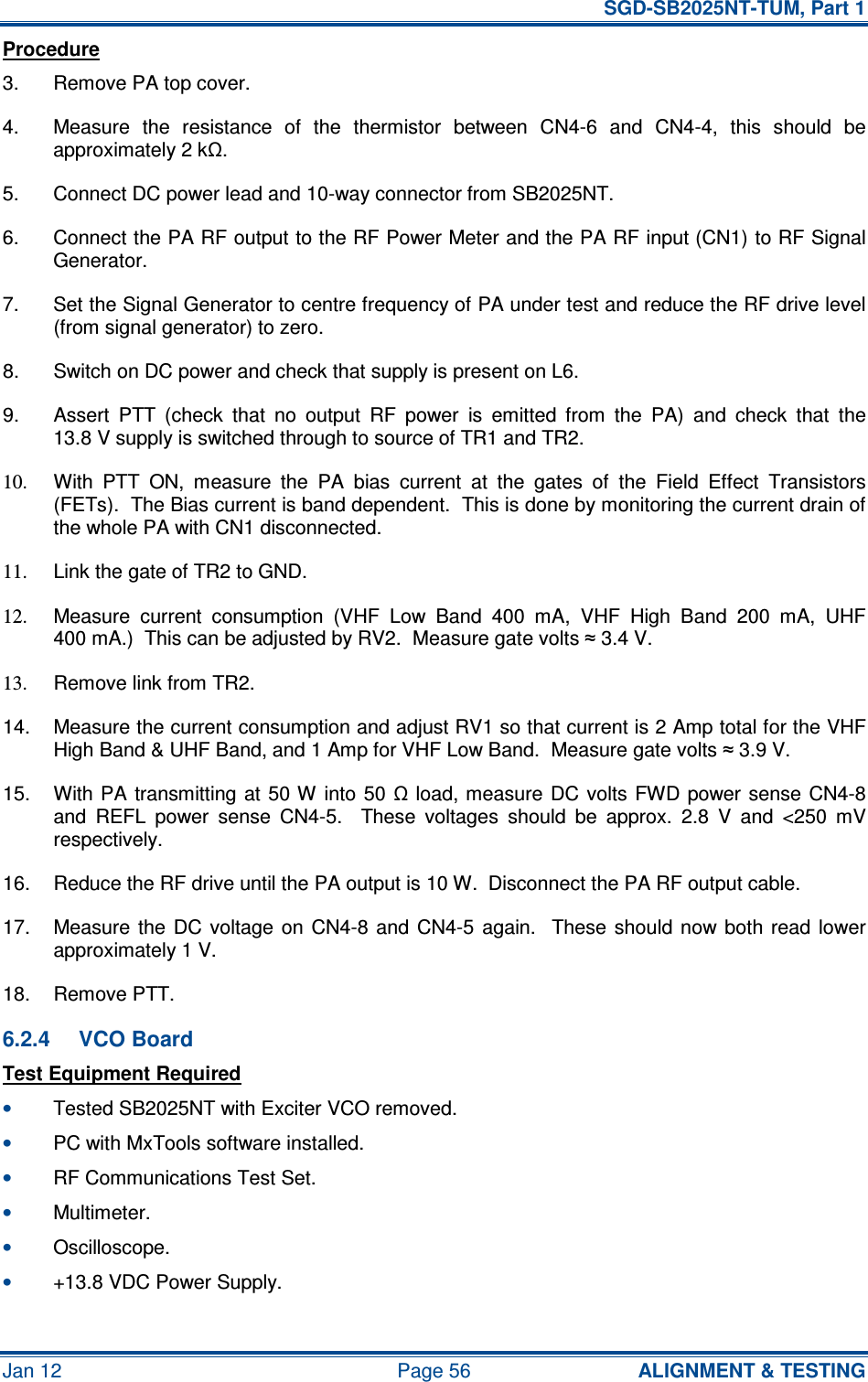   SGD-SB2025NT-TUM, Part 1 Jan 12  Page 56  ALIGNMENT &amp; TESTING Procedure 3.  Remove PA top cover. 4.  Measure  the  resistance  of  the  thermistor  between  CN4-6  and  CN4-4,  this  should  be approximately 2 kΩ. 5.  Connect DC power lead and 10-way connector from SB2025NT. 6.  Connect the PA RF output to the RF Power Meter and the PA RF input (CN1) to RF Signal Generator. 7.  Set the Signal Generator to centre frequency of PA under test and reduce the RF drive level (from signal generator) to zero. 8.  Switch on DC power and check that supply is present on L6. 9.  Assert  PTT  (check  that  no  output  RF  power  is  emitted  from  the  PA)  and  check  that  the 13.8 V supply is switched through to source of TR1 and TR2. 10.  With  PTT  ON,  measure  the  PA  bias  current  at  the  gates  of  the  Field  Effect  Transistors (FETs).  The Bias current is band dependent.  This is done by monitoring the current drain of the whole PA with CN1 disconnected. 11.  Link the gate of TR2 to GND. 12.  Measure  current  consumption  (VHF  Low  Band  400  mA,  VHF  High  Band  200  mA,  UHF 400 mA.)  This can be adjusted by RV2.  Measure gate volts ≈ 3.4 V. 13.  Remove link from TR2. 14.  Measure the current consumption and adjust RV1 so that current is 2 Amp total for the VHF High Band &amp; UHF Band, and 1 Amp for VHF Low Band.  Measure gate volts ≈ 3.9 V. 15.  With PA  transmitting at 50 W into  50  Ω load, measure  DC  volts  FWD  power sense  CN4-8 and  REFL  power  sense  CN4-5.    These  voltages  should  be  approx.  2.8  V  and  &lt;250  mV respectively. 16.  Reduce the RF drive until the PA output is 10 W.  Disconnect the PA RF output cable. 17.  Measure  the  DC voltage  on CN4-8 and  CN4-5  again.   These  should  now both  read  lower approximately 1 V. 18.  Remove PTT. 6.2.4  VCO Board Test Equipment Required • Tested SB2025NT with Exciter VCO removed. • PC with MxTools software installed. • RF Communications Test Set. • Multimeter. • Oscilloscope. • +13.8 VDC Power Supply. 