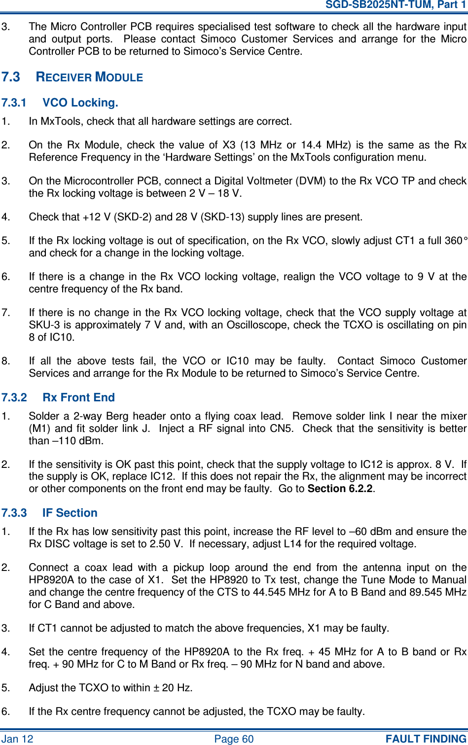   SGD-SB2025NT-TUM, Part 1 Jan 12  Page 60  FAULT FINDING 3.  The Micro Controller PCB requires specialised test software to check all the hardware input and  output  ports.    Please  contact  Simoco  Customer  Services  and  arrange  for  the  Micro Controller PCB to be returned to Simoco’s Service Centre. 7.3  RECEIVER MODULE 7.3.1  VCO Locking. 1.  In MxTools, check that all hardware settings are correct. 2.  On  the  Rx  Module,  check  the  value  of  X3  (13  MHz  or  14.4  MHz)  is  the  same  as  the  Rx Reference Frequency in the ‘Hardware Settings’ on the MxTools configuration menu. 3.  On the Microcontroller PCB, connect a Digital Voltmeter (DVM) to the Rx VCO TP and check the Rx locking voltage is between 2 V – 18 V. 4.  Check that +12 V (SKD-2) and 28 V (SKD-13) supply lines are present. 5.  If the Rx locking voltage is out of specification, on the Rx VCO, slowly adjust CT1 a full 360° and check for a change in the locking voltage. 6.  If there  is a  change  in the Rx  VCO locking voltage,  realign the  VCO voltage to  9  V  at the centre frequency of the Rx band. 7.  If there is no change in the Rx VCO locking voltage, check that the VCO supply voltage at SKU-3 is approximately 7 V and, with an Oscilloscope, check the TCXO is oscillating on pin 8 of IC10. 8.  If  all  the  above  tests  fail,  the  VCO  or  IC10  may  be  faulty.    Contact  Simoco  Customer Services and arrange for the Rx Module to be returned to Simoco’s Service Centre. 7.3.2  Rx Front End 1.  Solder a  2-way Berg  header onto a flying coax lead.    Remove solder link  I  near  the mixer (M1) and fit solder link J.  Inject  a  RF  signal  into CN5.   Check  that  the  sensitivity is better than –110 dBm. 2.  If the sensitivity is OK past this point, check that the supply voltage to IC12 is approx. 8 V.  If the supply is OK, replace IC12.  If this does not repair the Rx, the alignment may be incorrect or other components on the front end may be faulty.  Go to Section 6.2.2. 7.3.3  IF Section 1.  If the Rx has low sensitivity past this point, increase the RF level to –60 dBm and ensure the Rx DISC voltage is set to 2.50 V.  If necessary, adjust L14 for the required voltage. 2.  Connect  a  coax  lead  with  a  pickup  loop  around  the  end  from  the  antenna  input  on  the HP8920A to the case of X1.  Set the HP8920 to Tx test, change the Tune Mode to Manual and change the centre frequency of the CTS to 44.545 MHz for A to B Band and 89.545 MHz for C Band and above. 3.  If CT1 cannot be adjusted to match the above frequencies, X1 may be faulty. 4.  Set the centre frequency of the HP8920A to the Rx freq. + 45 MHz for A to  B  band or Rx freq. + 90 MHz for C to M Band or Rx freq. – 90 MHz for N band and above. 5.  Adjust the TCXO to within ± 20 Hz. 6.  If the Rx centre frequency cannot be adjusted, the TCXO may be faulty. 