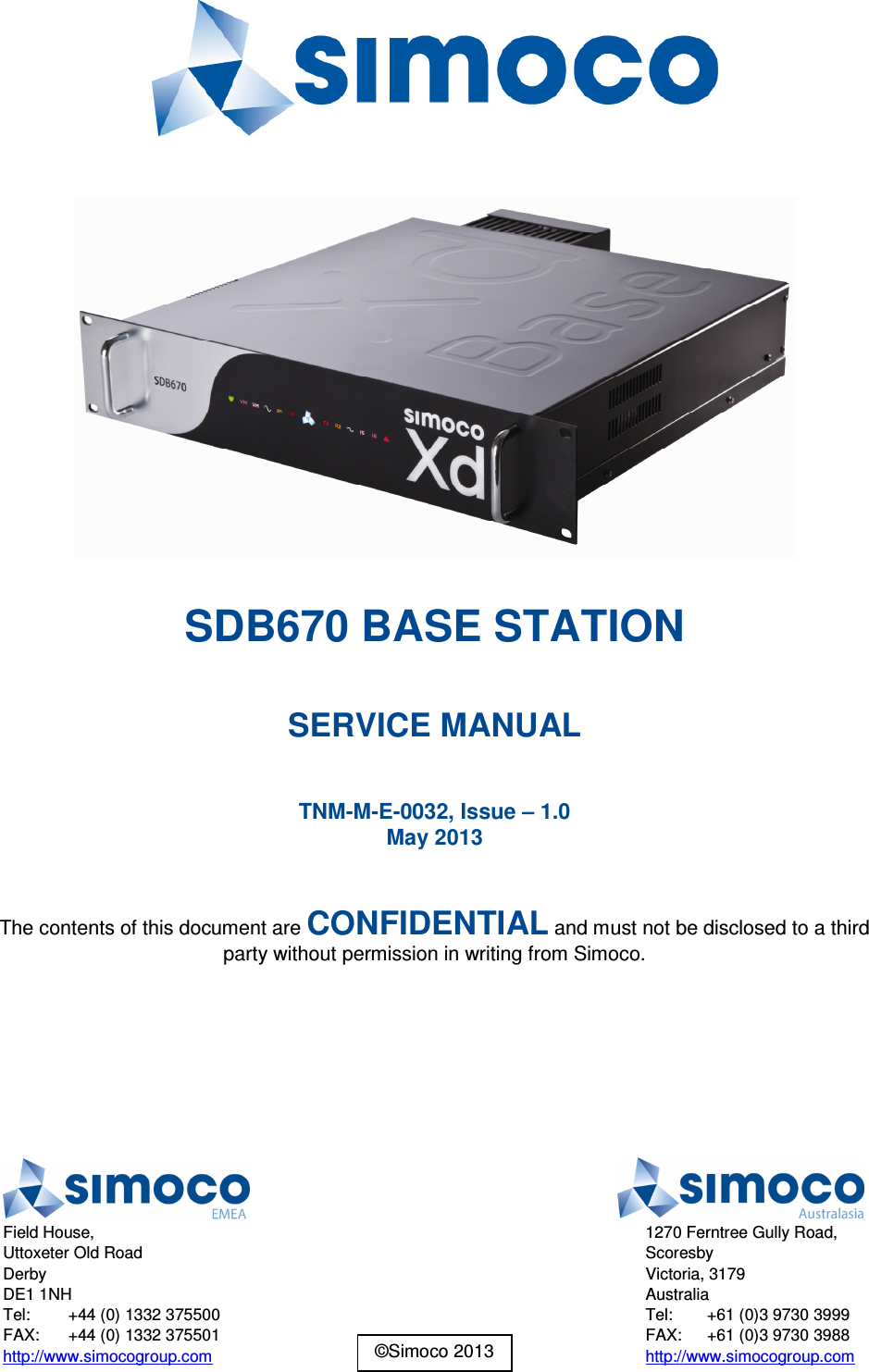    SDB670 BASE STATION  SERVICE MANUAL  TNM-M-E-0032, Issue – 1.0 May 2013  The contents of this document are CONFIDENTIAL and must not be disclosed to a third party without permission in writing from Simoco.   ©Simoco 2013  Field House, Uttoxeter Old Road Derby DE1 1NH Tel:  +44 (0) 1332 375500 FAX:  +44 (0) 1332 375501 http://www.simocogroup.com  1270 Ferntree Gully Road, Scoresby Victoria, 3179 Australia Tel:  +61 (0)3 9730 3999 FAX:  +61 (0)3 9730 3988 http://www.simocogroup.com 