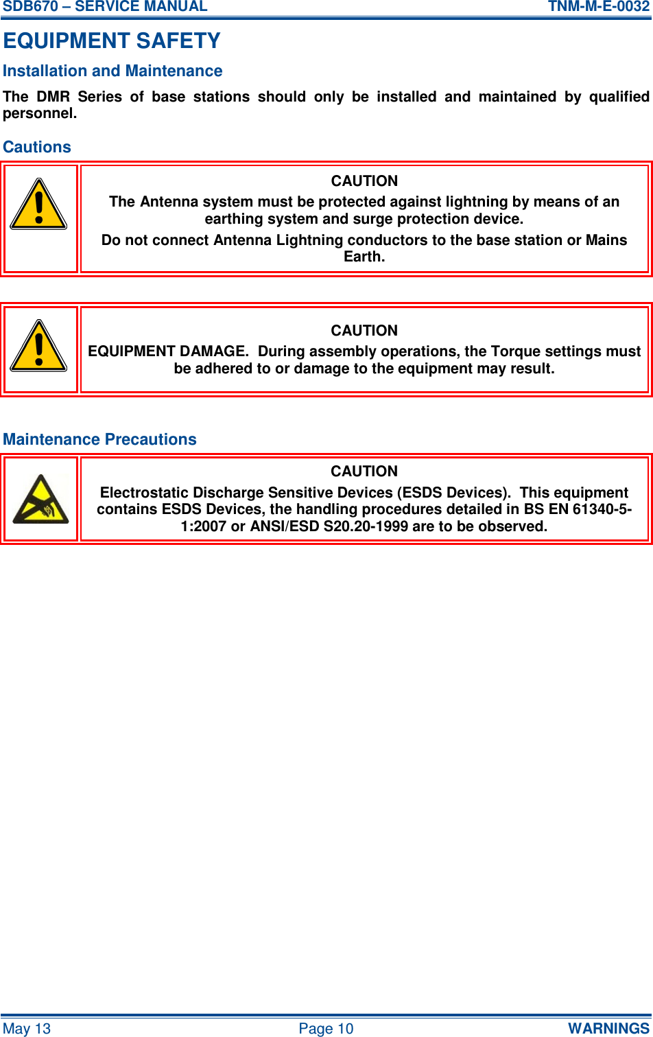 SDB670 – SERVICE MANUAL  TNM-M-E-0032 May 13  Page 10  WARNINGS EQUIPMENT SAFETY Installation and Maintenance The  DMR  Series  of  base  stations  should  only  be  installed  and  maintained  by  qualified personnel. Cautions  CAUTION The Antenna system must be protected against lightning by means of an earthing system and surge protection device. Do not connect Antenna Lightning conductors to the base station or Mains Earth.   CAUTION EQUIPMENT DAMAGE.  During assembly operations, the Torque settings must be adhered to or damage to the equipment may result.  Maintenance Precautions  CAUTION Electrostatic Discharge Sensitive Devices (ESDS Devices).  This equipment contains ESDS Devices, the handling procedures detailed in BS EN 61340-5-1:2007 or ANSI/ESD S20.20-1999 are to be observed.    