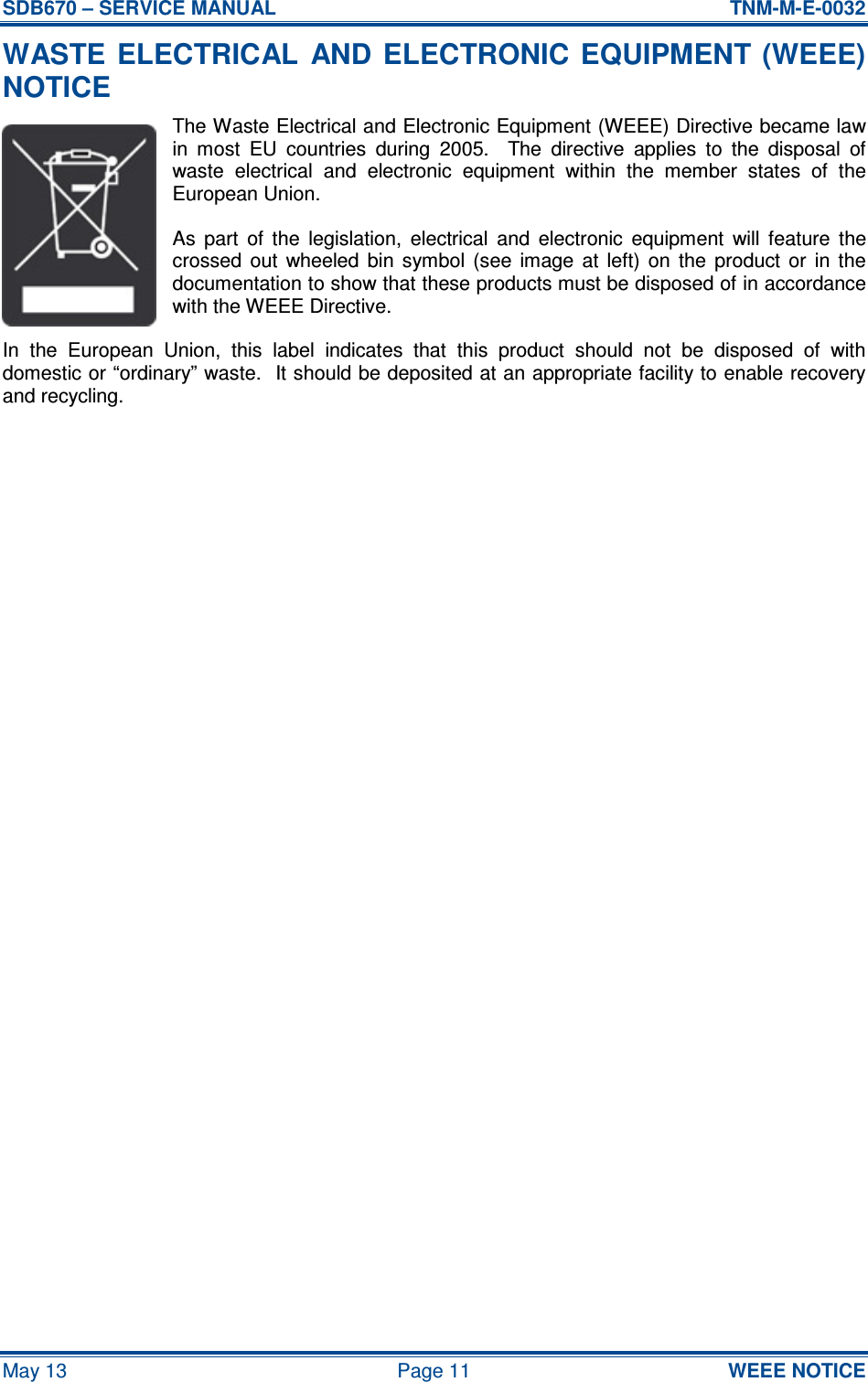 SDB670 – SERVICE MANUAL  TNM-M-E-0032 May 13  Page 11  WEEE NOTICE WASTE  ELECTRICAL  AND ELECTRONIC EQUIPMENT  (WEEE) NOTICE The Waste Electrical and Electronic Equipment (WEEE) Directive became law in  most  EU  countries  during  2005.    The  directive  applies  to  the  disposal  of waste  electrical  and  electronic  equipment  within  the  member  states  of  the European Union. As  part  of  the  legislation,  electrical  and  electronic  equipment  will  feature  the crossed  out  wheeled  bin  symbol  (see  image  at  left)  on  the  product  or  in  the documentation to show that these products must be disposed of in accordance with the WEEE Directive. In  the  European  Union,  this  label  indicates  that  this  product  should  not  be  disposed  of  with domestic or “ordinary” waste.  It should be deposited at an appropriate facility to enable recovery and recycling.     