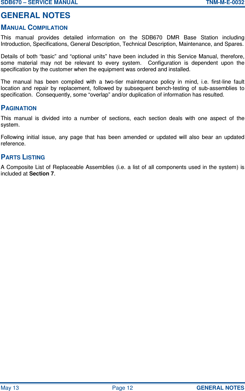 SDB670 – SERVICE MANUAL  TNM-M-E-0032 May 13  Page 12  GENERAL NOTES GENERAL NOTES MANUAL COMPILATION This  manual  provides  detailed  information  on  the  SDB670  DMR  Base  Station  including Introduction, Specifications, General Description, Technical Description, Maintenance, and Spares. Details of both “basic” and “optional units” have been  included  in this Service Manual, therefore, some  material  may  not  be  relevant  to  every  system.    Configuration  is  dependent  upon  the specification by the customer when the equipment was ordered and installed. The  manual  has  been  compiled  with  a  two-tier  maintenance  policy  in  mind,  i.e.  first-line  fault location  and  repair  by  replacement,  followed  by  subsequent  bench-testing  of  sub-assemblies  to specification.  Consequently, some “overlap” and/or duplication of information has resulted. PAGINATION This  manual  is  divided  into  a  number  of  sections,  each  section  deals  with  one  aspect  of  the system. Following  initial  issue,  any  page  that  has  been  amended  or  updated  will  also  bear  an  updated reference. PARTS LISTING A Composite List of Replaceable Assemblies (i.e. a list of all components used in the system) is included at Section 7.     