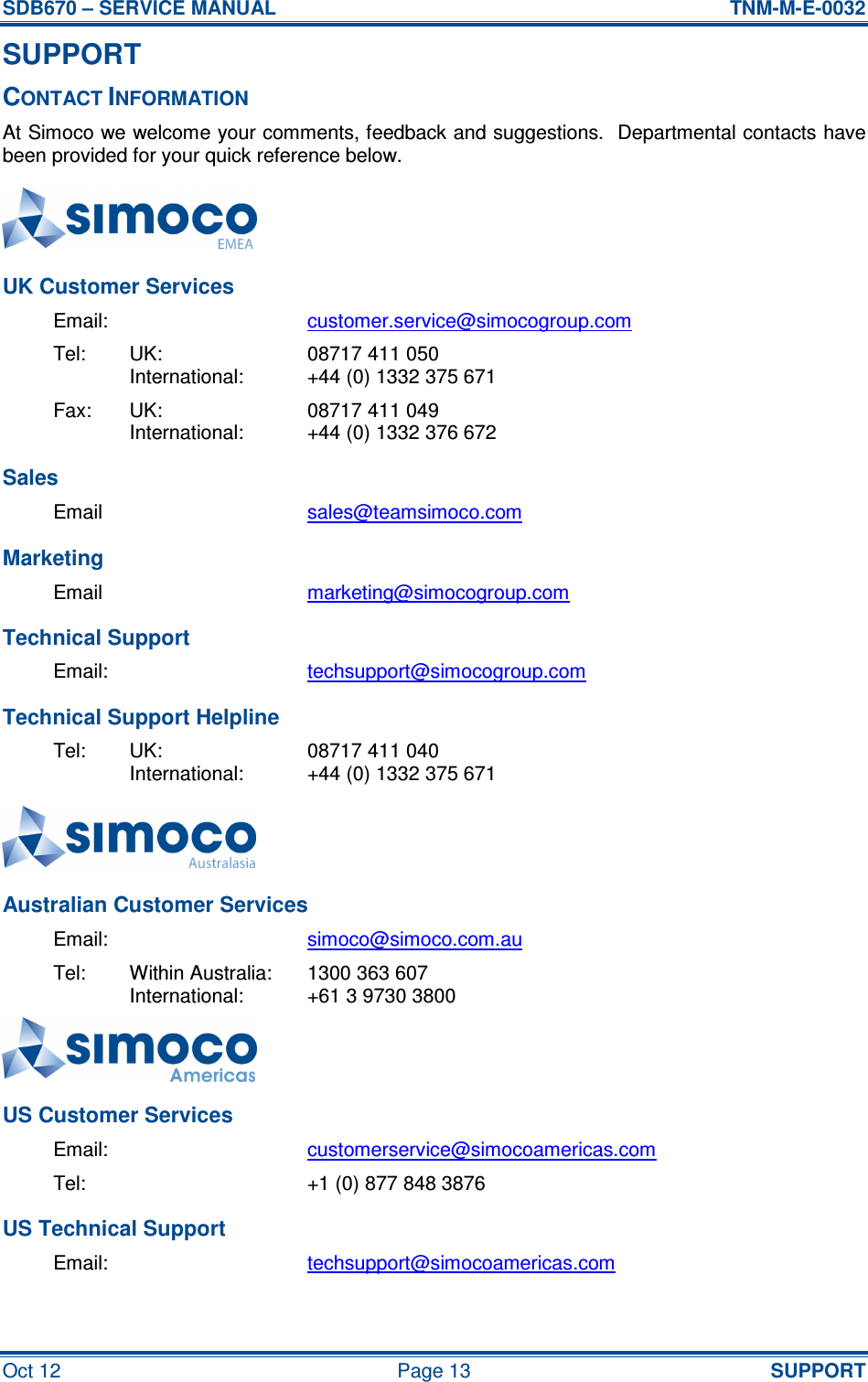 SDB670 – SERVICE MANUAL  TNM-M-E-0032 Oct 12  Page 13  SUPPORT SUPPORT CONTACT INFORMATION At Simoco we welcome your comments, feedback and suggestions.  Departmental contacts have been provided for your quick reference below.  UK Customer Services Email:  customer.service@simocogroup.com Tel:  UK:  08717 411 050   International:  +44 (0) 1332 375 671 Fax:  UK:  08717 411 049   International:  +44 (0) 1332 376 672 Sales Email  sales@teamsimoco.com Marketing Email  marketing@simocogroup.com Technical Support Email:  techsupport@simocogroup.com Technical Support Helpline Tel:  UK:  08717 411 040   International:  +44 (0) 1332 375 671  Australian Customer Services Email:  simoco@simoco.com.au Tel:  Within Australia:  1300 363 607   International:  +61 3 9730 3800  US Customer Services Email:  customerservice@simocoamericas.com Tel:    +1 (0) 877 848 3876 US Technical Support Email:  techsupport@simocoamericas.com  