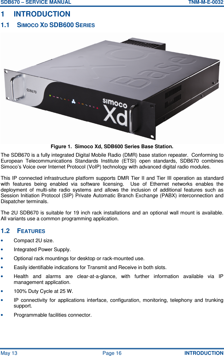 SDB670 – SERVICE MANUAL  TNM-M-E-0032 May 13  Page 16  INTRODUCTION 1  INTRODUCTION 1.1  SIMOCO XD SDB600 SERIES Figure 1.  Simoco Xd, SDB600 Series Base Station. The SDB670 is a fully integrated Digital Mobile Radio (DMR) base station repeater.  Conforming to European  Telecommunications  Standards  Institute  (ETSI)  open  standards,  SDB670  combines Simoco’s Voice over Internet Protocol (VoIP) technology with advanced digital radio modules. This IP connected infrastructure platform supports DMR Tier II and Tier III operation as standard with  features  being  enabled  via  software  licensing.    Use  of  Ethernet  networks  enables  the deployment  of  multi-site  radio  systems  and  allows  the  inclusion  of  additional  features  such  as Session Initiation Protocol (SIP) Private Automatic Branch Exchange (PABX) interconnection and Dispatcher terminals. The 2U  SDB670 is suitable for 19 inch rack installations and an optional wall mount is available.  All variants use a common programming application. 1.2  FEATURES • Compact 2U size. • Integrated Power Supply. • Optional rack mountings for desktop or rack-mounted use. • Easily identifiable indications for Transmit and Receive in both slots. • Health  and  alarms  are  clear-at-a-glance,  with  further  information  available  via  IP management application. • 100% Duty Cycle at 25 W. • IP  connectivity  for  applications  interface,  configuration,  monitoring,  telephony  and  trunking support. • Programmable facilities connector.  