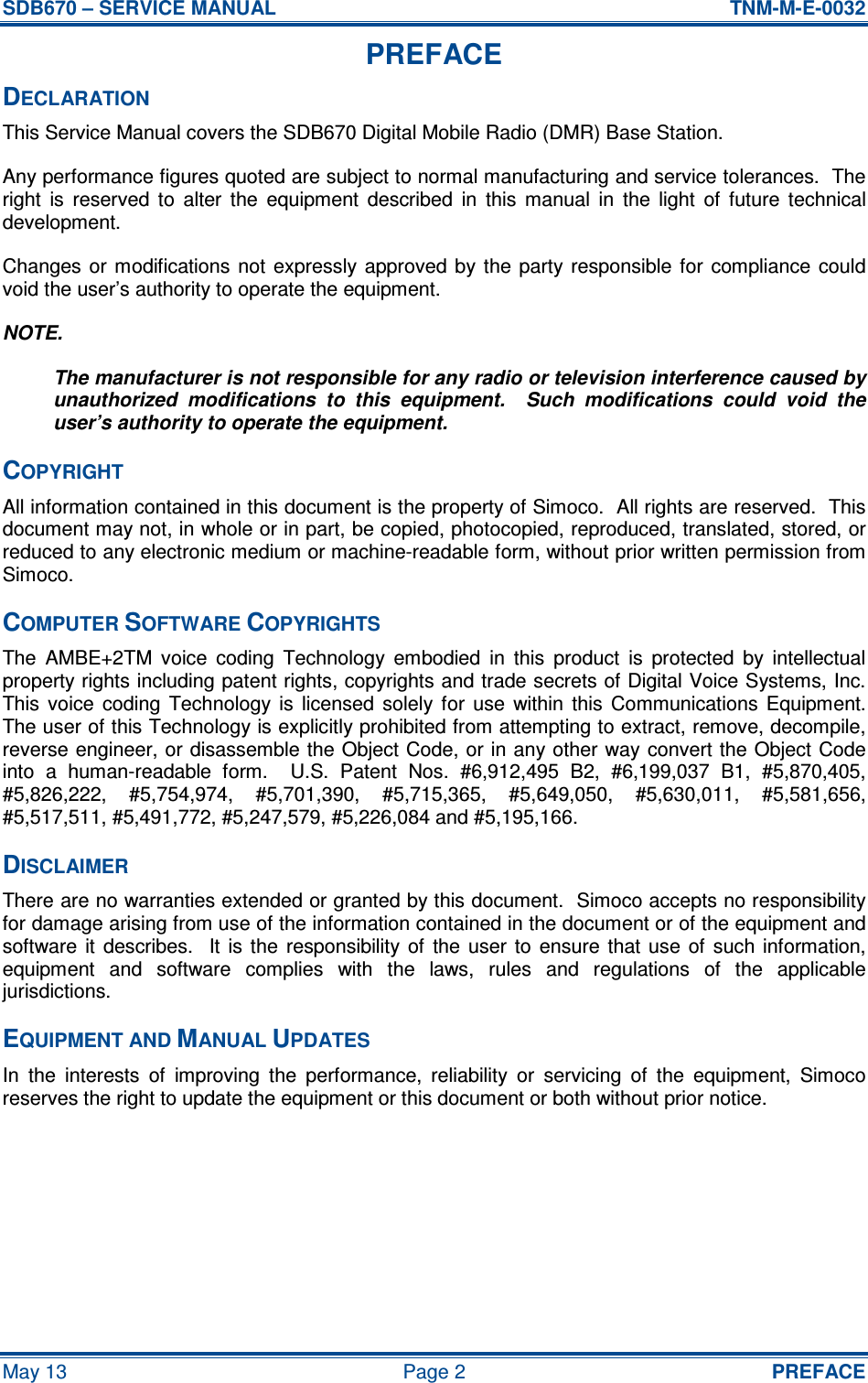 SDB670 – SERVICE MANUAL  TNM-M-E-0032 May 13  Page 2  PREFACE PREFACE DECLARATION This Service Manual covers the SDB670 Digital Mobile Radio (DMR) Base Station. Any performance figures quoted are subject to normal manufacturing and service tolerances.  The right  is  reserved  to  alter  the  equipment  described  in  this  manual  in  the  light  of  future  technical development. Changes or modifications  not  expressly approved  by  the party  responsible for  compliance could void the user’s authority to operate the equipment. NOTE. The manufacturer is not responsible for any radio or television interference caused by unauthorized  modifications  to  this  equipment.    Such  modifications  could  void  the user’s authority to operate the equipment. COPYRIGHT All information contained in this document is the property of Simoco.  All rights are reserved.  This document may not, in whole or in part, be copied, photocopied, reproduced, translated, stored, or reduced to any electronic medium or machine-readable form, without prior written permission from Simoco. COMPUTER SOFTWARE COPYRIGHTS The  AMBE+2TM  voice  coding  Technology  embodied  in  this  product  is  protected  by  intellectual property rights including patent rights, copyrights and trade secrets of Digital Voice Systems, Inc.  This  voice  coding  Technology  is  licensed  solely  for  use  within  this  Communications  Equipment.  The user of this Technology is explicitly prohibited from attempting to extract, remove, decompile, reverse engineer, or disassemble the Object Code, or in any other way convert the Object Code into  a  human-readable  form.    U.S.  Patent  Nos.  #6,912,495  B2,  #6,199,037  B1,  #5,870,405, #5,826,222,  #5,754,974,  #5,701,390,  #5,715,365,  #5,649,050,  #5,630,011,  #5,581,656, #5,517,511, #5,491,772, #5,247,579, #5,226,084 and #5,195,166. DISCLAIMER There are no warranties extended or granted by this document.  Simoco accepts no responsibility for damage arising from use of the information contained in the document or of the equipment and software  it  describes.    It  is  the  responsibility  of  the  user  to  ensure that  use  of  such information, equipment  and  software  complies  with  the  laws,  rules  and  regulations  of  the  applicable jurisdictions. EQUIPMENT AND MANUAL UPDATES In  the  interests  of  improving  the  performance,  reliability  or  servicing  of  the  equipment,  Simoco reserves the right to update the equipment or this document or both without prior notice.  