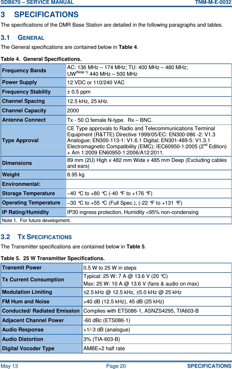 SDB670 – SERVICE MANUAL  TNM-M-E-0032 May 13  Page 20  SPECIFICATIONS 3  SPECIFICATIONS The specifications of the DMR Base Station are detailed in the following paragraphs and tables. 3.1  GENERAL The General specifications are contained below in Table 4. Table 4.  General Specifications. Frequency Bands  AC: 136 MHz – 174 MHz; TU: 400 MHz – 480 MHz; UW(Note 1) 440 MHz – 500 MHz Power Supply  12 VDC or 110/240 VAC  Frequency Stability  ± 0.5 ppm Channel Spacing  12.5 kHz, 25 kHz. Channel Capacity  2000 Antenna Connect  Tx - 50 Ω female N-type.  Rx – BNC. Type Approval CE Type approvals to Radio and Telecommunications Terminal Equipment (R&amp;TTE) Directive 1999/05/EC: EN300-086 -2: V1.3 Analogue; EN300-113-1: V1.6.1 Digital; EN301-489-5: V1.3.1 Electromagnetic Compatibility (EMC); IEC60950-1:2005 (2nd Edition) + Am 1:2009 EN60950-1:2006/A12:2011. Dimensions  89 mm (2U) High x 482 mm Wide x 485 mm Deep (Excluding cables and ears) Weight  8.95 kg Environmental:   Storage Temperature  −40 °C to +80 °C (-40 °F to +176 °F) Operating Temperature  −30 °C to +55 °C (Full Spec.), (-22 °F to +131 °F) IP Rating/Humidity  IP30 ingress protection, Humidity &lt;95% non-condensing Note 1.  For future development.  3.2  TX SPECIFICATIONS The Transmitter specifications are contained below in Table 5. Table 5.  25 W Transmitter Specifications. Transmit Power  0.5 W to 25 W in steps Typical: 25 W: 7 A @ 13.6 V (20 °C) Tx Current Consumption  Max: 25 W: 10 A @ 13.6 V (fans &amp; audio on max) Modulation Limiting  ±2.5 kHz @ 12.5 kHz, ±5.0 kHz @ 25 kHz FM Hum and Noise  &gt;40 dB (12.5 kHz), 45 dB (25 kHz) Conducted/ Radiated Emission Complies with ETS086-1, ASNZS4295, TIA603-B Adjacent Channel Power  -60 dBc (ETS086-1) Audio Response  +1/-3 dB (analogue) Audio Distortion  3% (TIA-603-B) Digital Vocoder Type  AMBE+2 half rate 