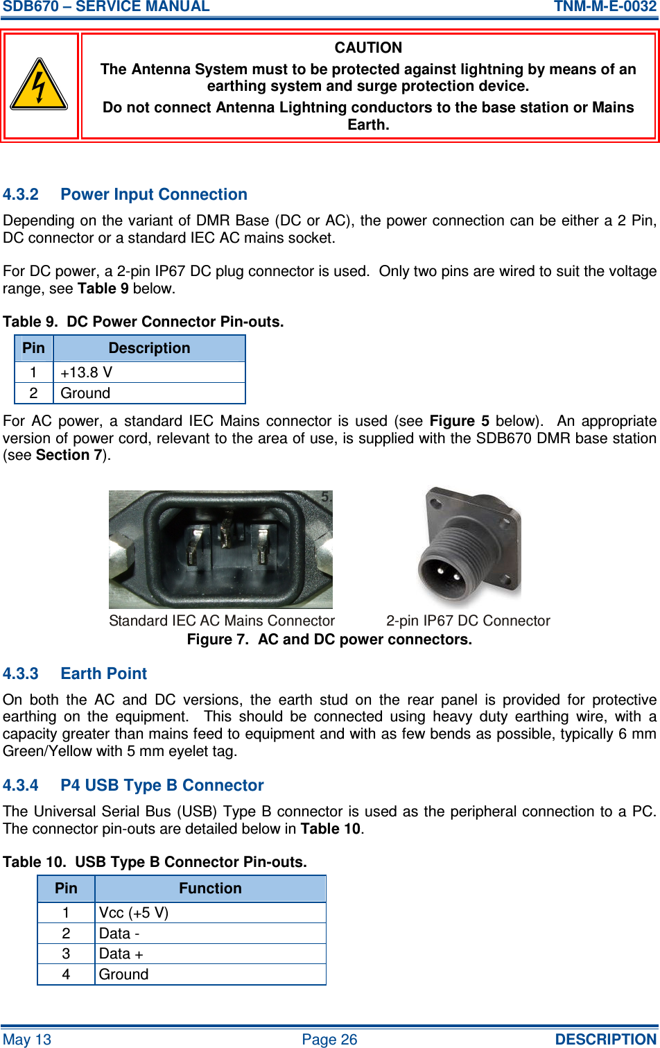 SDB670 – SERVICE MANUAL  TNM-M-E-0032 May 13  Page 26  DESCRIPTION  CAUTION The Antenna System must to be protected against lightning by means of an earthing system and surge protection device. Do not connect Antenna Lightning conductors to the base station or Mains Earth.  4.3.2  Power Input Connection Depending on the variant of DMR Base (DC or AC), the power connection can be either a 2 Pin, DC connector or a standard IEC AC mains socket. For DC power, a 2-pin IP67 DC plug connector is used.  Only two pins are wired to suit the voltage range, see Table 9 below. Table 9.  DC Power Connector Pin-outs. Pin Description 1  +13.8 V 2  Ground For  AC  power,  a  standard  IEC  Mains  connector  is  used  (see  Figure  5  below).    An  appropriate version of power cord, relevant to the area of use, is supplied with the SDB670 DMR base station (see Section 7). Figure 7.  AC and DC power connectors. 4.3.3  Earth Point On  both  the  AC  and  DC  versions,  the  earth  stud  on  the  rear  panel  is  provided  for  protective earthing  on  the  equipment.    This  should  be  connected  using  heavy  duty  earthing  wire,  with  a capacity greater than mains feed to equipment and with as few bends as possible, typically 6 mm Green/Yellow with 5 mm eyelet tag. 4.3.4  P4 USB Type B Connector The Universal Serial Bus (USB) Type B connector is used as the peripheral connection to a PC.  The connector pin-outs are detailed below in Table 10. Table 10.  USB Type B Connector Pin-outs. Pin  Function 1  Vcc (+5 V) 2  Data - 3  Data + 4  Ground Standard IEC AC Mains Connector2-pin IP67 DC Connector