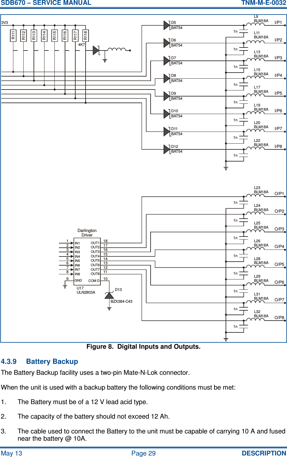 SDB670 – SERVICE MANUAL  TNM-M-E-0032 May 13  Page 29  DESCRIPTION Figure 8.  Digital Inputs and Outputs. 4.3.9  Battery Backup The Battery Backup facility uses a two-pin Mate-N-Lok connector. When the unit is used with a backup battery the following conditions must be met: 1.  The Battery must be of a 12 V lead acid type. 2.  The capacity of the battery should not exceed 12 Ah. 3.  The cable used to connect the Battery to the unit must be capable of carrying 10 A and fused near the battery @ 10A.3V3 D5D6D7D8D9D10D11D12BAT54BAT54BAT54BAT54BAT54BAT54BAT54BAT54I/P1I/P2I/P3I/P4I/P5I/P6I/P7I/P8O/P1O/P2O/P3O/P4O/P5O/P6O/P7O/P8DarlingtonDriver123456789 101112131415161718IN1IN2IN3IN4IN5IN6IN7IN8OUT1OUT8OUT7OUT6OUT5OUT4OUT3OUT2GND COM DD13L23BLM18AL32BLM18AL31BLM18AL29BLM18AL28BLM18AL26BLM18AL25BLM18AL24BLM18AL9BLM18AL22BLM18AL20BLM18AL19BLM18AL17BLM18AL15BLM18AL13BLM18AL11BLM18AU17ULN2803AR111R112R113R114R115R116R117R118BZX384-C434K71n1n1n1n1n1n1n1n1n1n1n1n1n1n1n1n