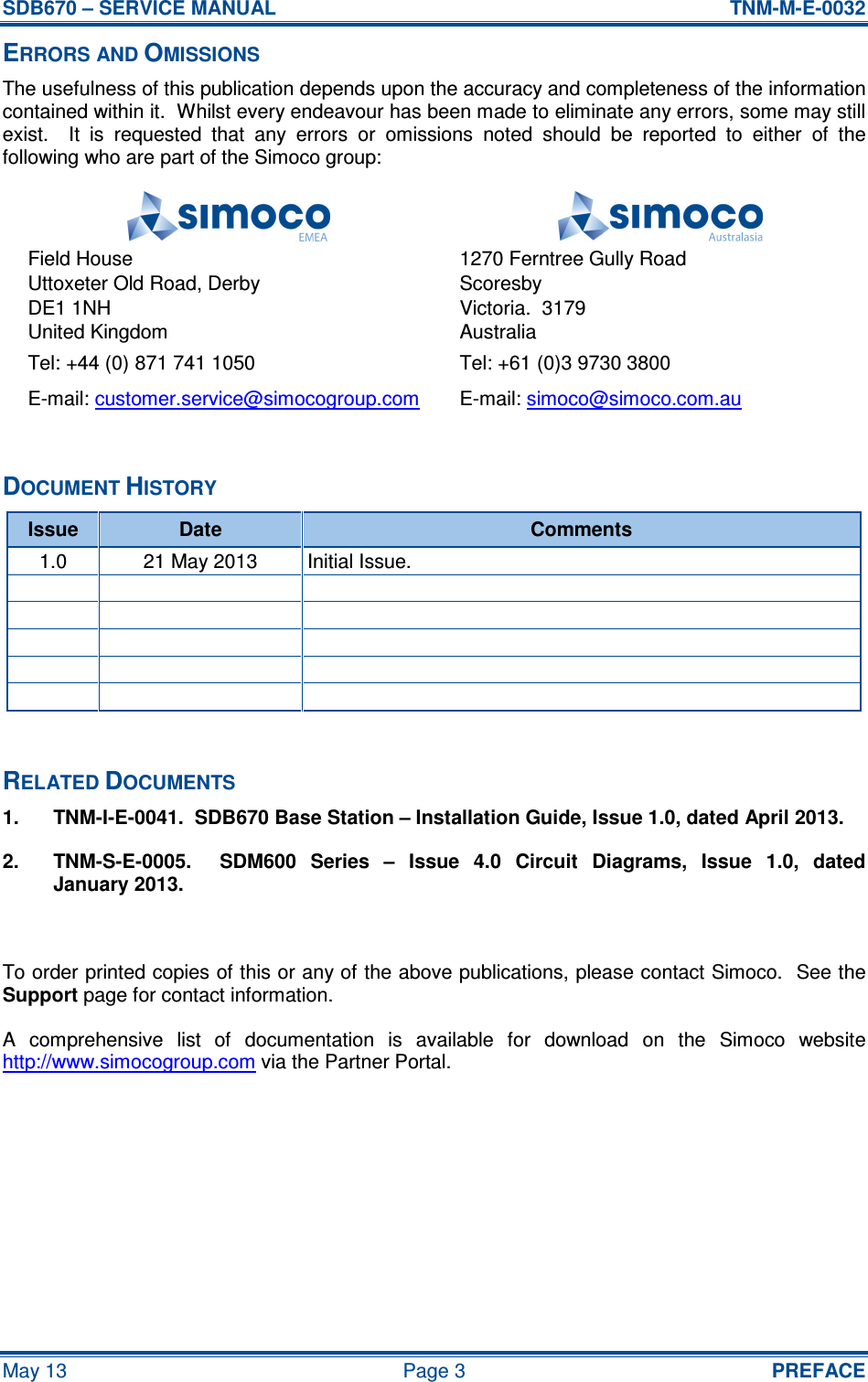 SDB670 – SERVICE MANUAL  TNM-M-E-0032 May 13  Page 3  PREFACE ERRORS AND OMISSIONS The usefulness of this publication depends upon the accuracy and completeness of the information contained within it.  Whilst every endeavour has been made to eliminate any errors, some may still exist.    It  is  requested  that  any  errors  or  omissions  noted  should  be  reported  to  either  of  the following who are part of the Simoco group:   Field House Uttoxeter Old Road, Derby DE1 1NH United Kingdom 1270 Ferntree Gully Road Scoresby Victoria.  3179 Australia Tel: +44 (0) 871 741 1050  Tel: +61 (0)3 9730 3800 E-mail: customer.service@simocogroup.com  E-mail: simoco@simoco.com.au  DOCUMENT HISTORY Issue  Date  Comments 1.0  21 May 2013  Initial Issue.                           RELATED DOCUMENTS 1.  TNM-I-E-0041.  SDB670 Base Station – Installation Guide, Issue 1.0, dated April 2013. 2.  TNM-S-E-0005.    SDM600  Series  –  Issue  4.0  Circuit  Diagrams,  Issue  1.0,  dated January 2013.  To order printed copies of this or any of the above publications, please contact Simoco.  See the Support page for contact information. A  comprehensive  list  of  documentation  is  available  for  download  on  the  Simoco  website http://www.simocogroup.com via the Partner Portal.    