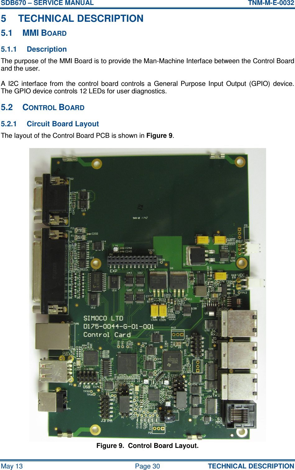 SDB670 – SERVICE MANUAL  TNM-M-E-0032 May 13  Page 30  TECHNICAL DESCRIPTION 5  TECHNICAL DESCRIPTION 5.1  MMI BOARD 5.1.1  Description The purpose of the MMI Board is to provide the Man-Machine Interface between the Control Board and the user. A  I2C  interface  from  the  control  board  controls  a  General  Purpose  Input  Output  (GPIO)  device.  The GPIO device controls 12 LEDs for user diagnostics. 5.2  CONTROL BOARD 5.2.1  Circuit Board Layout The layout of the Control Board PCB is shown in Figure 9. Figure 9.  Control Board Layout. 