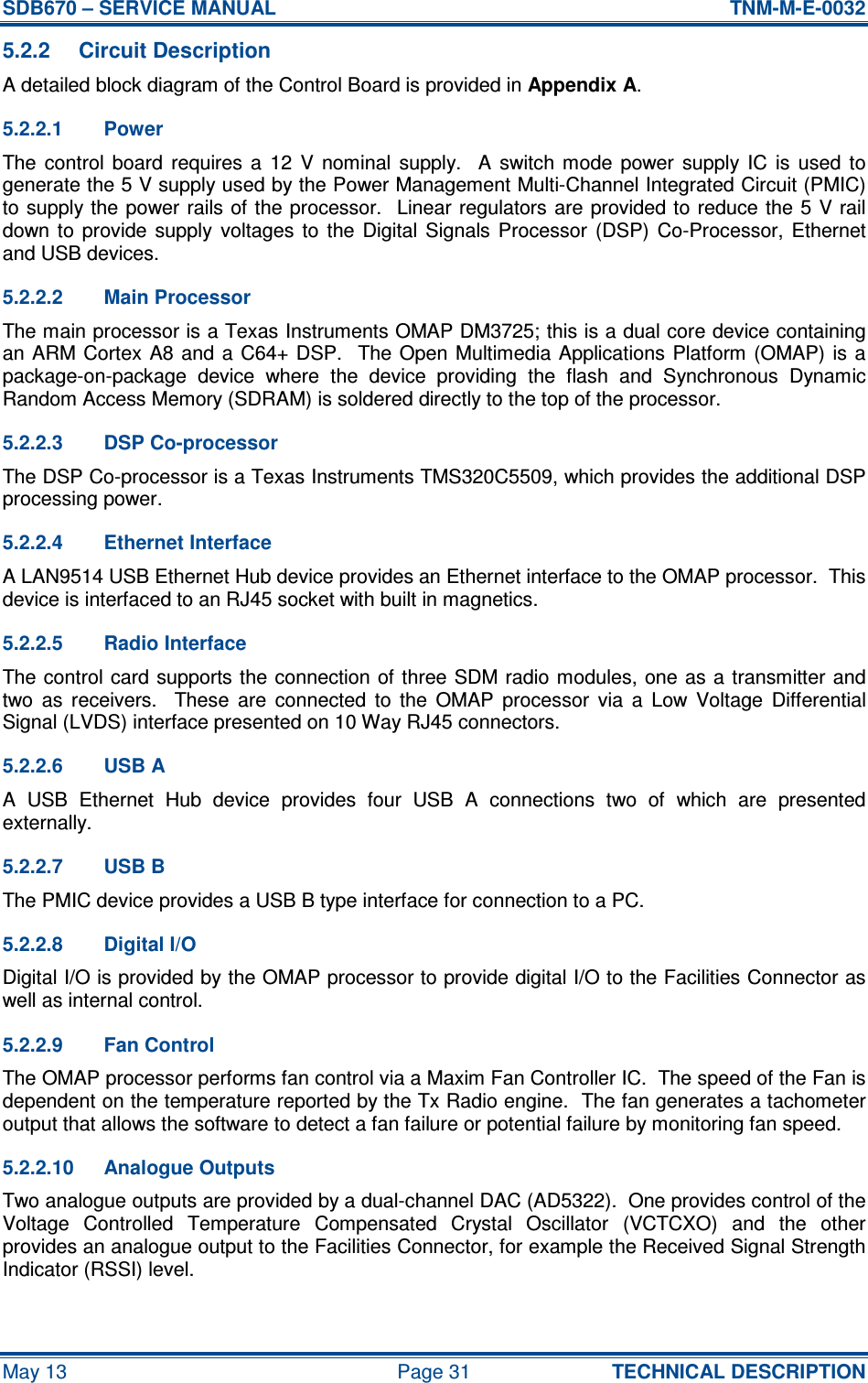SDB670 – SERVICE MANUAL  TNM-M-E-0032 May 13  Page 31  TECHNICAL DESCRIPTION 5.2.2  Circuit Description A detailed block diagram of the Control Board is provided in Appendix A. 5.2.2.1  Power The  control  board  requires  a  12  V  nominal  supply.    A  switch  mode  power  supply  IC  is  used  to generate the 5 V supply used by the Power Management Multi-Channel Integrated Circuit (PMIC) to supply the power rails of  the processor.  Linear regulators are provided to  reduce the 5 V rail down to  provide  supply  voltages  to  the  Digital  Signals  Processor  (DSP)  Co-Processor,  Ethernet and USB devices. 5.2.2.2  Main Processor The main processor is a Texas Instruments OMAP DM3725; this is a dual core device containing an ARM Cortex A8 and a  C64+  DSP.    The Open  Multimedia Applications Platform (OMAP) is a package-on-package  device  where  the  device  providing  the  flash  and  Synchronous  Dynamic Random Access Memory (SDRAM) is soldered directly to the top of the processor. 5.2.2.3  DSP Co-processor The DSP Co-processor is a Texas Instruments TMS320C5509, which provides the additional DSP processing power. 5.2.2.4  Ethernet Interface A LAN9514 USB Ethernet Hub device provides an Ethernet interface to the OMAP processor.  This device is interfaced to an RJ45 socket with built in magnetics. 5.2.2.5  Radio Interface The control  card supports the connection of  three SDM radio modules, one as a  transmitter and two  as  receivers.    These  are  connected  to  the  OMAP  processor  via  a  Low  Voltage  Differential Signal (LVDS) interface presented on 10 Way RJ45 connectors. 5.2.2.6  USB A A  USB  Ethernet  Hub  device  provides  four  USB  A  connections  two  of  which  are  presented externally. 5.2.2.7  USB B The PMIC device provides a USB B type interface for connection to a PC. 5.2.2.8  Digital I/O Digital I/O is provided by the OMAP processor to provide digital I/O to the Facilities Connector as well as internal control. 5.2.2.9  Fan Control The OMAP processor performs fan control via a Maxim Fan Controller IC.  The speed of the Fan is dependent on the temperature reported by the Tx Radio engine.  The fan generates a tachometer output that allows the software to detect a fan failure or potential failure by monitoring fan speed. 5.2.2.10  Analogue Outputs Two analogue outputs are provided by a dual-channel DAC (AD5322).  One provides control of the Voltage  Controlled  Temperature  Compensated  Crystal  Oscillator  (VCTCXO)  and  the  other provides an analogue output to the Facilities Connector, for example the Received Signal Strength Indicator (RSSI) level. 
