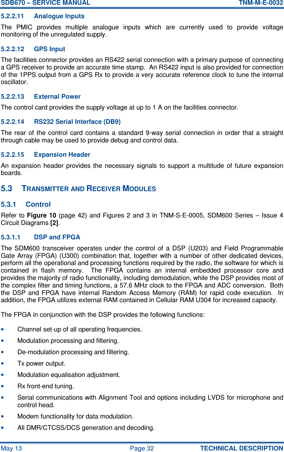 SDB670 – SERVICE MANUAL  TNM-M-E-0032 May 13  Page 32  TECHNICAL DESCRIPTION 5.2.2.11  Analogue Inputs The  PMIC  provides  multiple  analogue  inputs  which  are  currently  used  to  provide  voltage monitoring of the unregulated supply. 5.2.2.12  GPS Input The facilities connector provides an RS422 serial connection with a primary purpose of connecting a GPS receiver to provide an accurate time stamp.  An RS422 input is also provided for connection of the 1PPS output from a GPS Rx to provide a very accurate reference clock to tune the internal oscillator. 5.2.2.13  External Power The control card provides the supply voltage at up to 1 A on the facilities connector. 5.2.2.14  RS232 Serial Interface (DB9) The rear  of  the  control card  contains  a standard 9-way serial  connection in  order  that a  straight through cable may be used to provide debug and control data. 5.2.2.15  Expansion Header An  expansion  header  provides  the  necessary  signals  to  support  a  multitude  of  future  expansion boards. 5.3  TRANSMITTER AND RECEIVER MODULES 5.3.1  Control Refer to Figure 10 (page 42) and Figures 2 and  3 in  TNM-S-E-0005, SDM600 Series – Issue 4 Circuit Diagrams [2]. 5.3.1.1  DSP and FPGA The  SDM600  transceiver  operates  under  the  control  of  a  DSP  (U203)  and  Field  Programmable Gate Array (FPGA) (U300) combination that, together with a number of other dedicated devices, perform all the operational and processing functions required by the radio, the software for which is contained  in  flash  memory.    The  FPGA  contains  an  internal  embedded  processor  core  and provides the majority of radio functionality, including demodulation, while the DSP provides most of the complex filter and timing functions, a 57.6 MHz clock to the FPGA and ADC conversion.  Both the  DSP  and  FPGA have  internal Random  Access  Memory  (RAM)  for  rapid code  execution.   In addition, the FPGA utilizes external RAM contained in Cellular RAM U304 for increased capacity. The FPGA in conjunction with the DSP provides the following functions: • Channel set-up of all operating frequencies. • Modulation processing and filtering. • De-modulation processing and filtering. • Tx power output. • Modulation equalisation adjustment. • Rx front-end tuning. • Serial communications with Alignment Tool and options including LVDS for microphone and control head. • Modem functionality for data modulation. • All DMR/CTCSS/DCS generation and decoding. 