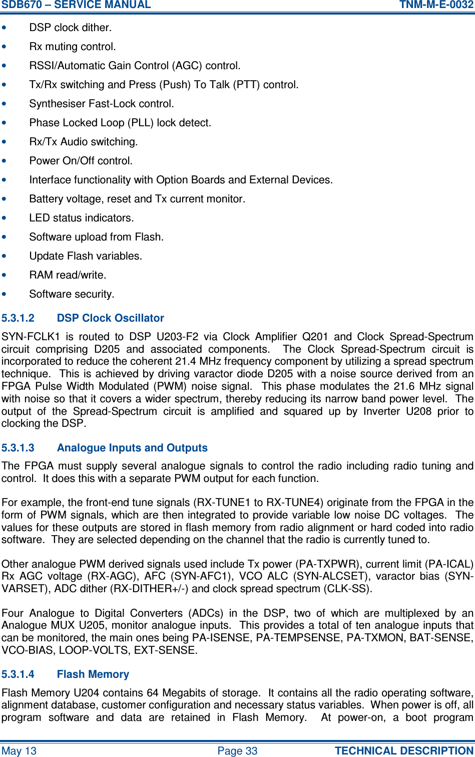 SDB670 – SERVICE MANUAL  TNM-M-E-0032 May 13  Page 33  TECHNICAL DESCRIPTION • DSP clock dither. • Rx muting control. • RSSI/Automatic Gain Control (AGC) control. • Tx/Rx switching and Press (Push) To Talk (PTT) control. • Synthesiser Fast-Lock control. • Phase Locked Loop (PLL) lock detect. • Rx/Tx Audio switching. • Power On/Off control. • Interface functionality with Option Boards and External Devices. • Battery voltage, reset and Tx current monitor. • LED status indicators. • Software upload from Flash. • Update Flash variables. • RAM read/write. • Software security. 5.3.1.2  DSP Clock Oscillator SYN-FCLK1  is  routed  to  DSP  U203-F2  via  Clock  Amplifier  Q201  and  Clock  Spread-Spectrum circuit  comprising  D205  and  associated  components.    The  Clock  Spread-Spectrum  circuit  is incorporated to reduce the coherent 21.4 MHz frequency component by utilizing a spread spectrum technique.  This is achieved by driving varactor diode D205 with a noise source derived from an FPGA Pulse  Width  Modulated  (PWM)  noise  signal.   This phase modulates  the  21.6  MHz  signal with noise so that it covers a wider spectrum, thereby reducing its narrow band power level.  The output  of  the  Spread-Spectrum  circuit  is  amplified  and  squared  up  by  Inverter  U208  prior  to clocking the DSP. 5.3.1.3  Analogue Inputs and Outputs The FPGA  must  supply  several  analogue  signals  to  control  the  radio  including  radio  tuning  and control.  It does this with a separate PWM output for each function. For example, the front-end tune signals (RX-TUNE1 to RX-TUNE4) originate from the FPGA in the form of PWM signals, which are then integrated to provide variable low noise DC voltages.  The values for these outputs are stored in flash memory from radio alignment or hard coded into radio software.  They are selected depending on the channel that the radio is currently tuned to. Other analogue PWM derived signals used include Tx power (PA-TXPWR), current limit (PA-ICAL) Rx  AGC  voltage  (RX-AGC),  AFC  (SYN-AFC1),  VCO  ALC  (SYN-ALCSET),  varactor  bias  (SYN-VARSET), ADC dither (RX-DITHER+/-) and clock spread spectrum (CLK-SS). Four  Analogue  to  Digital  Converters  (ADCs)  in  the  DSP,  two  of  which  are  multiplexed  by  an Analogue MUX U205, monitor analogue inputs.  This provides a total of ten analogue inputs that can be monitored, the main ones being PA-ISENSE, PA-TEMPSENSE, PA-TXMON, BAT-SENSE, VCO-BIAS, LOOP-VOLTS, EXT-SENSE. 5.3.1.4  Flash Memory Flash Memory U204 contains 64 Megabits of storage.  It contains all the radio operating software, alignment database, customer configuration and necessary status variables.  When power is off, all program  software  and  data  are  retained  in  Flash  Memory.    At  power-on,  a  boot  program 