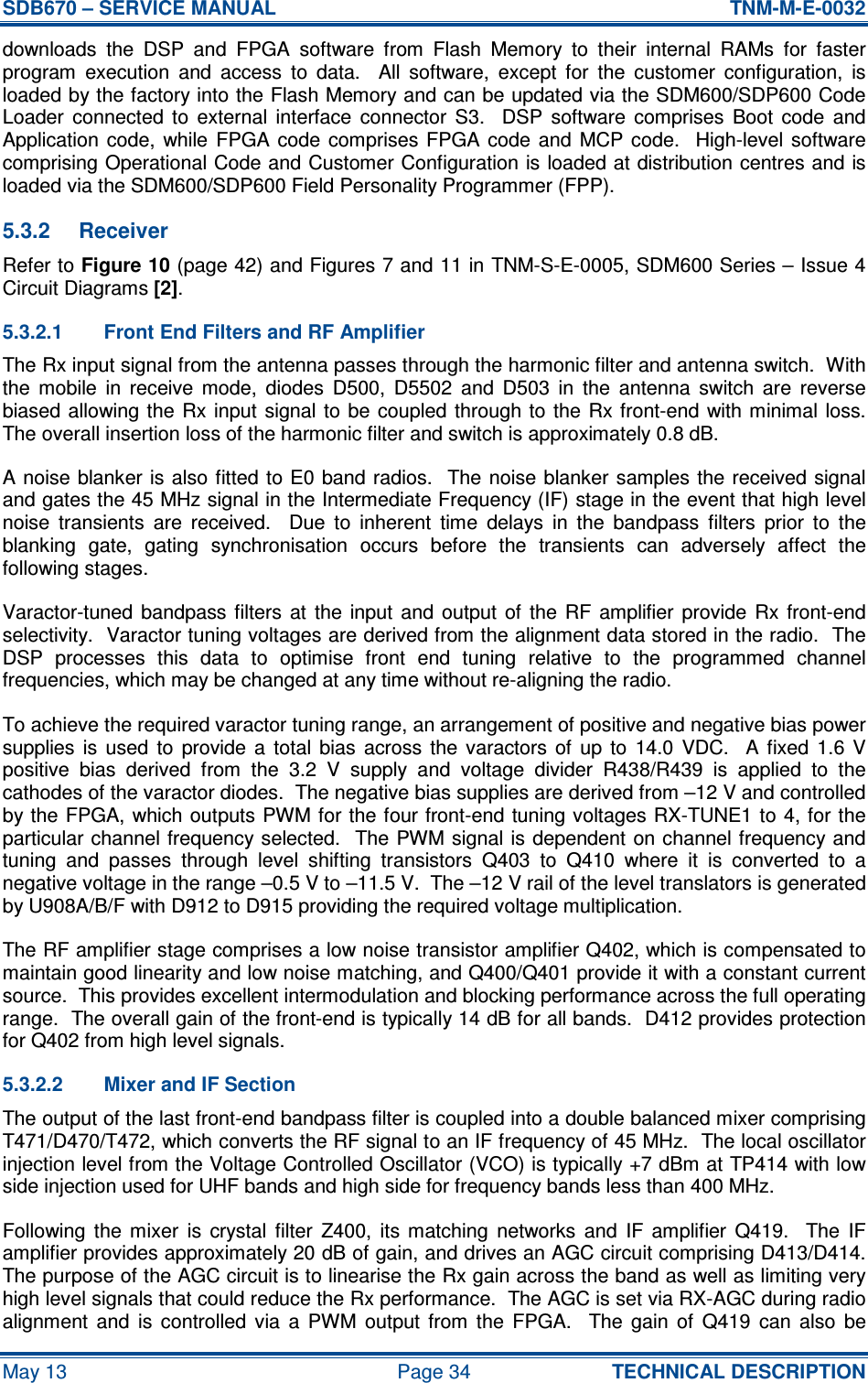 SDB670 – SERVICE MANUAL  TNM-M-E-0032 May 13  Page 34  TECHNICAL DESCRIPTION downloads  the  DSP  and  FPGA  software  from  Flash  Memory  to  their  internal  RAMs  for  faster program  execution  and  access  to  data.    All  software,  except  for  the  customer  configuration,  is loaded by the factory into the Flash Memory and can be updated via the SDM600/SDP600 Code Loader  connected  to  external  interface  connector  S3.    DSP  software  comprises  Boot  code  and Application code,  while  FPGA code  comprises FPGA  code  and  MCP  code.    High-level software comprising Operational Code and Customer Configuration is loaded at distribution centres and is loaded via the SDM600/SDP600 Field Personality Programmer (FPP). 5.3.2  Receiver Refer to Figure 10 (page 42) and Figures 7 and 11 in TNM-S-E-0005, SDM600 Series – Issue 4 Circuit Diagrams [2]. 5.3.2.1  Front End Filters and RF Amplifier The Rx input signal from the antenna passes through the harmonic filter and antenna switch.  With the  mobile  in  receive  mode,  diodes  D500,  D5502  and  D503  in  the  antenna  switch  are  reverse biased allowing the  Rx input signal to be coupled through to the  Rx front-end  with minimal loss.  The overall insertion loss of the harmonic filter and switch is approximately 0.8 dB. A noise  blanker is also fitted to E0 band radios.  The  noise blanker samples the received signal and gates the 45 MHz signal in the Intermediate Frequency (IF) stage in the event that high level noise  transients  are  received.    Due  to  inherent  time  delays  in  the  bandpass  filters  prior  to  the blanking  gate,  gating  synchronisation  occurs  before  the  transients  can  adversely  affect  the following stages. Varactor-tuned  bandpass  filters  at  the  input  and  output  of  the  RF  amplifier  provide  Rx  front-end selectivity.  Varactor tuning voltages are derived from the alignment data stored in the radio.  The DSP  processes  this  data  to  optimise  front  end  tuning  relative  to  the  programmed  channel frequencies, which may be changed at any time without re-aligning the radio. To achieve the required varactor tuning range, an arrangement of positive and negative bias power supplies  is  used  to  provide  a  total  bias  across  the  varactors  of  up  to  14.0  VDC.    A  fixed  1.6  V positive  bias  derived  from  the  3.2  V  supply  and  voltage  divider  R438/R439  is  applied  to  the cathodes of the varactor diodes.  The negative bias supplies are derived from –12 V and controlled by the FPGA, which outputs PWM for the four front-end tuning voltages RX-TUNE1 to  4, for the particular channel frequency selected.  The PWM signal is dependent on channel frequency and tuning  and  passes  through  level  shifting  transistors  Q403  to  Q410  where  it  is  converted  to  a negative voltage in the range –0.5 V to –11.5 V.  The –12 V rail of the level translators is generated by U908A/B/F with D912 to D915 providing the required voltage multiplication. The RF amplifier stage comprises a low noise transistor amplifier Q402, which is compensated to maintain good linearity and low noise matching, and Q400/Q401 provide it with a constant current source.  This provides excellent intermodulation and blocking performance across the full operating range.  The overall gain of the front-end is typically 14 dB for all bands.  D412 provides protection for Q402 from high level signals. 5.3.2.2  Mixer and IF Section The output of the last front-end bandpass filter is coupled into a double balanced mixer comprising T471/D470/T472, which converts the RF signal to an IF frequency of 45 MHz.  The local oscillator injection level from the Voltage Controlled Oscillator (VCO) is typically +7 dBm at TP414 with low side injection used for UHF bands and high side for frequency bands less than 400 MHz. Following  the  mixer  is  crystal  filter  Z400,  its  matching  networks  and  IF  amplifier  Q419.    The  IF amplifier provides approximately 20 dB of gain, and drives an AGC circuit comprising D413/D414.  The purpose of the AGC circuit is to linearise the Rx gain across the band as well as limiting very high level signals that could reduce the Rx performance.  The AGC is set via RX-AGC during radio alignment  and  is  controlled  via  a  PWM  output  from  the  FPGA.    The  gain  of  Q419  can  also  be 