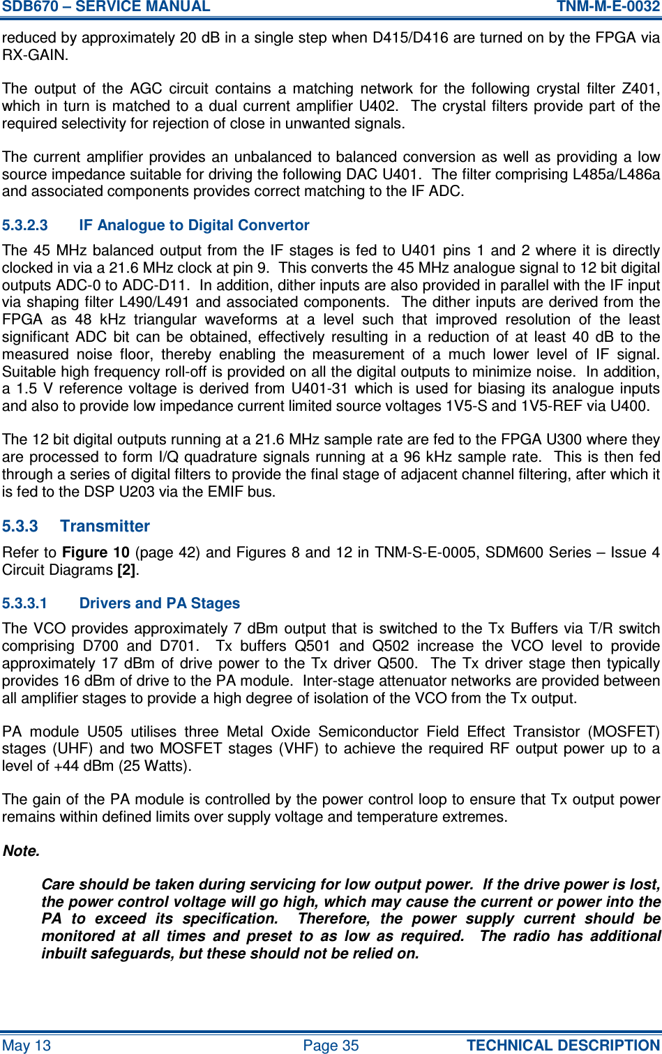 SDB670 – SERVICE MANUAL  TNM-M-E-0032 May 13  Page 35  TECHNICAL DESCRIPTION reduced by approximately 20 dB in a single step when D415/D416 are turned on by the FPGA via RX-GAIN. The  output  of  the  AGC  circuit  contains  a  matching  network  for  the  following  crystal  filter  Z401, which in turn is matched to a  dual current  amplifier  U402.  The crystal filters provide  part  of  the required selectivity for rejection of close in unwanted signals. The current  amplifier provides an  unbalanced to  balanced  conversion as well as providing a  low source impedance suitable for driving the following DAC U401.  The filter comprising L485a/L486a and associated components provides correct matching to the IF ADC. 5.3.2.3  IF Analogue to Digital Convertor The 45  MHz balanced  output from the IF stages is fed  to  U401  pins  1  and 2 where it is directly clocked in via a 21.6 MHz clock at pin 9.  This converts the 45 MHz analogue signal to 12 bit digital outputs ADC-0 to ADC-D11.  In addition, dither inputs are also provided in parallel with the IF input via shaping filter L490/L491 and associated components.  The dither inputs are derived from the FPGA  as  48  kHz  triangular  waveforms  at  a  level  such  that  improved  resolution  of  the  least significant  ADC  bit  can  be  obtained,  effectively  resulting  in  a  reduction  of  at  least  40  dB  to  the measured  noise  floor,  thereby  enabling  the  measurement  of  a  much  lower  level  of  IF  signal.  Suitable high frequency roll-off is provided on all the digital outputs to minimize noise.  In addition, a 1.5  V reference voltage is derived from U401-31 which is  used  for biasing  its  analogue  inputs and also to provide low impedance current limited source voltages 1V5-S and 1V5-REF via U400. The 12 bit digital outputs running at a 21.6 MHz sample rate are fed to the FPGA U300 where they are processed to form I/Q quadrature signals running at a 96 kHz sample rate.  This is then fed through a series of digital filters to provide the final stage of adjacent channel filtering, after which it is fed to the DSP U203 via the EMIF bus. 5.3.3  Transmitter Refer to Figure 10 (page 42) and Figures 8 and 12 in TNM-S-E-0005, SDM600 Series – Issue 4 Circuit Diagrams [2]. 5.3.3.1  Drivers and PA Stages The VCO provides approximately 7 dBm output that is switched to the  Tx Buffers via  T/R switch comprising  D700  and  D701.    Tx  buffers  Q501  and  Q502  increase  the  VCO  level  to  provide approximately 17 dBm of  drive power to  the  Tx driver  Q500.   The  Tx  driver  stage then  typically provides 16 dBm of drive to the PA module.  Inter-stage attenuator networks are provided between all amplifier stages to provide a high degree of isolation of the VCO from the Tx output. PA  module  U505  utilises  three  Metal  Oxide  Semiconductor  Field  Effect  Transistor  (MOSFET) stages  (UHF)  and two MOSFET stages  (VHF) to  achieve the  required RF  output  power up  to a level of +44 dBm (25 Watts). The gain of the PA module is controlled by the power control loop to ensure that Tx output power remains within defined limits over supply voltage and temperature extremes. Note. Care should be taken during servicing for low output power.  If the drive power is lost, the power control voltage will go high, which may cause the current or power into the PA  to  exceed  its  specification.    Therefore,  the  power  supply  current  should  be monitored  at  all  times  and  preset  to  as  low  as  required.    The  radio  has  additional inbuilt safeguards, but these should not be relied on. 