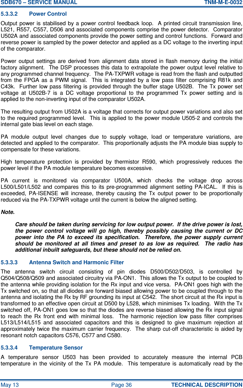 SDB670 – SERVICE MANUAL  TNM-M-E-0032 May 13  Page 36  TECHNICAL DESCRIPTION 5.3.3.2  Power Control Output power is stabilised by a  power control  feedback  loop.    A  printed circuit transmission line, L521, R557, C557, D506 and associated components comprise the power detector.  Comparator U502A and associated components provide the power setting and control functions.  Forward and reverse power is sampled by the power detector and applied as a DC voltage to the inverting input of the comparator. Power  output  settings  are  derived  from  alignment  data  stored  in  flash  memory  during  the  initial factory alignment.  The DSP processes this data to extrapolate the power output level relative to any programmed channel frequency.  The PA-TXPWR voltage is read from the flash and outputted from  the  FPGA  as  a  PWM  signal.    This  is  integrated  by  a  low  pass  filter  comprising  R81k  and C43k.   Further low pass filtering is provided through the buffer stage U502B.  The Tx power set voltage  at  U502B-7  is  a  DC  voltage  proportional  to  the  programmed  Tx  power  setting  and  is applied to the non-inverting input of the comparator U502A. The resulting output from U502A is a voltage that corrects for output power variations and also set to the required programmed level.   This is applied to the power module U505-2 and controls the internal gate bias level on each stage. PA  module  output  level  changes  due  to  supply  voltage,  load  or  temperature  variations,  are detected and applied to the comparator.  This proportionally adjusts the PA module bias supply to compensate for these variations. High  temperature  protection  is  provided  by  thermistor  R590,  which  progressively  reduces  the power level if the PA module temperature becomes excessive. PA  current  is  monitored  via  comparator  U500A,  which  checks  the  voltage  drop  across L500/L501/L502  and  compares  this  to  its  pre-programmed  alignment  setting  PA-ICAL.   If  this  is exceeded,  PA-ISENSE  will  increase,  thereby  causing  the  Tx  output  power  to  be  proportionally reduced via the PA-TXPWR voltage until the current is below the aligned setting. Note. Care should be taken during servicing for low output power.  If the drive power is lost, the  power  control  voltage  will  go  high,  thereby  possibly  causing  the  current  or  DC power  into  the  PA  to  exceed  its  specification.    Therefore,  the  power  supply  current should  be  monitored  at  all  times  and  preset  to  as  low  as  required.    The  radio  has additional inbuilt safeguards, but these should not be relied on. 5.3.3.3  Antenna Switch and Harmonic Filter The  antenna  switch  circuit  consisting  of  pin  diodes  D500/D502/D503,  is  controlled  by Q504/Q508/Q509 and associated circuitry via PA-ON1.  This allows the Tx output to be coupled to the antenna while providing isolation for the Rx input and vice versa.  PA-ON1 goes high with the Tx switched on, so that all diodes are forward biased allowing power to be coupled through to the antenna and isolating the Rx by RF grounding its input at C542.  The short circuit at the Rx input is transformed to an effective open circuit at D500 by L528, which minimises Tx loading.  With the Tx switched off, PA-ON1 goes low so that the diodes are reverse biased allowing the Rx input signal to  reach  the  Rx  front  end  with  minimal  loss.    The  harmonic  rejection  low  pass  filter  comprises L513/L514/L515  and  associated  capacitors  and  this  is  designed  to  give  maximum  rejection  at approximately twice the maximum carrier frequency.  The sharp cut-off characteristic is aided by resonant notch capacitors C576, C577 and C580. 5.3.3.4  Temperature Sensor A  temperature  sensor  U503  has  been  provided  to  accurately  measure  the  internal  PCB temperature  in  the  vicinity  of  the  Tx  PA  module.    This  temperature  is  automatically  read  by  the 