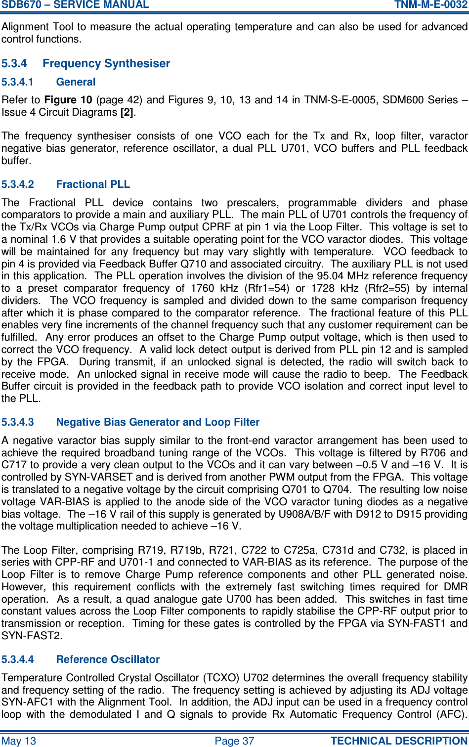 SDB670 – SERVICE MANUAL  TNM-M-E-0032 May 13  Page 37  TECHNICAL DESCRIPTION Alignment Tool to measure the actual operating temperature and can also be used for advanced control functions. 5.3.4  Frequency Synthesiser 5.3.4.1  General Refer to Figure 10 (page 42) and Figures 9, 10, 13 and 14 in TNM-S-E-0005, SDM600 Series – Issue 4 Circuit Diagrams [2]. The  frequency  synthesiser  consists  of  one  VCO  each  for  the  Tx  and  Rx,  loop  filter,  varactor negative  bias  generator,  reference  oscillator,  a  dual  PLL  U701,  VCO  buffers  and  PLL  feedback buffer. 5.3.4.2  Fractional PLL The  Fractional  PLL  device  contains  two  prescalers,  programmable  dividers  and  phase comparators to provide a main and auxiliary PLL.  The main PLL of U701 controls the frequency of the Tx/Rx VCOs via Charge Pump output CPRF at pin 1 via the Loop Filter.  This voltage is set to a nominal 1.6 V that provides a suitable operating point for the VCO varactor diodes.  This voltage will  be  maintained  for  any  frequency  but  may  vary  slightly  with  temperature.    VCO  feedback  to pin 4 is provided via Feedback Buffer Q710 and associated circuitry.  The auxiliary PLL is not used in this application.  The PLL operation involves the division of the 95.04 MHz reference frequency to  a  preset  comparator  frequency  of  1760  kHz  (Rfr1=54)  or  1728  kHz  (Rfr2=55)  by  internal dividers.    The  VCO  frequency is  sampled  and  divided  down  to  the  same  comparison  frequency after which it is phase compared to the comparator reference.  The fractional feature of this PLL enables very fine increments of the channel frequency such that any customer requirement can be fulfilled.  Any error produces an offset to the Charge Pump output voltage, which is then used to correct the VCO frequency.  A valid lock detect output is derived from PLL pin 12 and is sampled by  the  FPGA.    During  transmit,  if  an  unlocked  signal  is  detected,  the  radio  will  switch  back  to receive mode.  An unlocked signal in receive mode will cause the radio to beep.  The Feedback Buffer circuit is provided in the feedback path to provide VCO isolation and correct input level to the PLL. 5.3.4.3  Negative Bias Generator and Loop Filter A  negative  varactor  bias supply  similar  to the  front-end  varactor  arrangement  has been  used  to achieve the  required  broadband tuning range  of the VCOs.   This voltage is filtered by R706 and C717 to provide a very clean output to the VCOs and it can vary between –0.5 V and –16 V.  It is controlled by SYN-VARSET and is derived from another PWM output from the FPGA.  This voltage is translated to a negative voltage by the circuit comprising Q701 to Q704.  The resulting low noise voltage VAR-BIAS is applied to the anode side of the VCO varactor tuning diodes as a negative bias voltage.  The –16 V rail of this supply is generated by U908A/B/F with D912 to D915 providing the voltage multiplication needed to achieve –16 V. The Loop  Filter,  comprising R719, R719b, R721, C722  to C725a, C731d and C732, is placed in series with CPP-RF and U701-1 and connected to VAR-BIAS as its reference.  The purpose of the Loop  Filter  is  to  remove  Charge  Pump  reference  components  and  other  PLL  generated  noise.  However,  this  requirement  conflicts  with  the  extremely  fast  switching  times  required  for  DMR operation.   As a result, a  quad analogue gate U700 has been added.  This switches in fast time constant values across the Loop Filter components to rapidly stabilise the CPP-RF output prior to transmission or reception.  Timing for these gates is controlled by the FPGA via SYN-FAST1 and SYN-FAST2. 5.3.4.4  Reference Oscillator Temperature Controlled Crystal Oscillator (TCXO) U702 determines the overall frequency stability and frequency setting of the radio.  The frequency setting is achieved by adjusting its ADJ voltage SYN-AFC1 with the Alignment Tool.  In addition, the ADJ input can be used in a frequency control loop  with  the  demodulated  I  and  Q  signals  to  provide  Rx  Automatic  Frequency  Control  (AFC).  