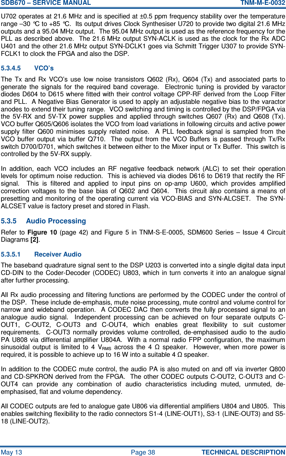 SDB670 – SERVICE MANUAL  TNM-M-E-0032 May 13  Page 38  TECHNICAL DESCRIPTION U702 operates at 21.6 MHz and is specified at ±0.5 ppm frequency stability over the temperature range –30 °C to +85 °C.  Its output drives Clock Synthesiser U720 to provide two digital 21.6 MHz outputs and a 95.04 MHz output.  The 95.04 MHz output is used as the reference frequency for the PLL as described above.  The 21.6 MHz output SYN-ACLK is used as the clock for the Rx ADC U401 and the other 21.6 MHz output SYN-DCLK1 goes via Schmitt Trigger U307 to provide SYN-FCLK1 to clock the FPGA and also the DSP. 5.3.4.5  VCO’s The  Tx  and  Rx  VCO’s  use  low  noise  transistors  Q602  (Rx),  Q604  (Tx)  and  associated  parts  to generate  the  signals  for  the  required  band  coverage.    Electronic  tuning  is  provided  by  varactor diodes D604 to D615 where fitted with their control voltage CPP-RF derived from the Loop Filter and PLL.  A Negative Bias Generator is used to apply an adjustable negative bias to the varactor anodes to extend their tuning range.  VCO switching and timing is controlled by the DSP/FPGA via the  5V-RX  and  5V-TX  power  supplies  and  applied  through  switches  Q607  (Rx)  and  Q608  (Tx).  VCO buffer Q605/Q606 isolates the VCO from load variations in following circuits and active power supply  filter  Q600  minimises  supply  related  noise.    A  PLL  feedback  signal  is  sampled  from  the VCO  buffer  output  via buffer  Q710.    The  output from  the  VCO  Buffers  is  passed  through  Tx/Rx switch D700/D701, which switches it between either to the Mixer input or Tx Buffer.  This switch is controlled by the 5V-RX supply. In  addition,  each  VCO  includes  an  RF  negative  feedback  network  (ALC)  to  set  their  operation levels for optimum noise reduction.  This is achieved via diodes D616 to D619 that rectify the RF signal.    This  is  filtered  and  applied  to  input  pins  on  op-amp  U600,  which  provides  amplified correction  voltages  to  the  base  bias  of  Q602  and  Q604.    This  circuit  also  contains  a  means  of presetting and monitoring  of  the  operating current  via  VCO-BIAS and  SYN-ALCSET.   The SYN-ALCSET value is factory preset and stored in Flash. 5.3.5  Audio Processing Refer  to  Figure  10 (page  42)  and  Figure  5 in TNM-S-E-0005,  SDM600  Series –  Issue  4  Circuit Diagrams [2]. 5.3.5.1  Receiver Audio The baseband quadrature signal sent to the DSP U203 is converted into a single digital data input CD-DIN to the  Coder-Decoder  (CODEC) U803, which  in  turn converts  it into an  analogue signal after further processing. All Rx audio processing and filtering functions are performed by the CODEC under the control of the DSP.  These include de-emphasis, mute noise processing, mute control and volume control for narrow and wideband operation.   A  CODEC DAC then converts the  fully processed signal to an analogue  audio  signal.    Independent  processing  can  be  achieved  on  four  separate  outputs  C-OUT1,  C-OUT2,  C-OUT3  and  C-OUT4,  which  enables  great  flexibility  to  suit  customer requirements.    C-OUT3  normally  provides  volume  controlled,  de-emphasised  audio  to  the  audio PA U808 via differential  amplifier  U804A.  With a  normal  radio  FPP configuration, the maximum sinusoidal  output  is  limited  to  4  VRMS  across  the  4  Ω  speaker.    However,  when  more  power  is required, it is possible to achieve up to 16 W into a suitable 4 Ω speaker. In addition to the CODEC mute control, the audio PA is also muted on and off via inverter Q800 and CD-SPKRON derived from the FPGA.  The other CODEC outputs C-OUT2, C-OUT3 and C-OUT4  can  provide  any  combination  of  audio  characteristics  including  muted,  unmuted,  de-emphasised, flat and volume dependency. All CODEC outputs are fed to analogue gate U806 via differential amplifiers U804 and U805.  This enables switching flexibility to the radio connectors S1-4 (LINE-OUT1), S3-1 (LINE-OUT3) and S5-18 (LINE-OUT2). 
