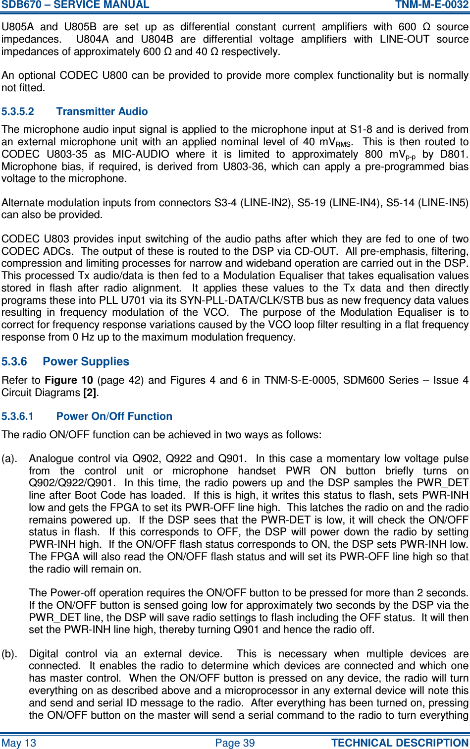 SDB670 – SERVICE MANUAL  TNM-M-E-0032 May 13  Page 39  TECHNICAL DESCRIPTION U805A  and  U805B  are  set  up  as  differential  constant  current  amplifiers  with  600  Ω  source impedances.    U804A  and  U804B  are  differential  voltage  amplifiers  with  LINE-OUT  source impedances of approximately 600 Ω and 40 Ω respectively. An optional CODEC U800 can be provided to provide more complex functionality but is normally not fitted. 5.3.5.2  Transmitter Audio The microphone audio input signal is applied to the microphone input at S1-8 and is derived from an  external  microphone  unit  with  an  applied  nominal  level  of  40  mVRMS.    This  is  then  routed  to CODEC  U803-35  as  MIC-AUDIO  where  it  is  limited  to  approximately  800  mVp-p  by  D801.  Microphone  bias,  if  required,  is  derived  from  U803-36,  which  can  apply  a  pre-programmed  bias voltage to the microphone. Alternate modulation inputs from connectors S3-4 (LINE-IN2), S5-19 (LINE-IN4), S5-14 (LINE-IN5) can also be provided. CODEC U803 provides input switching of the audio paths after which they are fed to one  of two CODEC ADCs.  The output of these is routed to the DSP via CD-OUT.  All pre-emphasis, filtering, compression and limiting processes for narrow and wideband operation are carried out in the DSP.  This processed Tx audio/data is then fed to a Modulation Equaliser that takes equalisation values stored  in  flash  after  radio  alignment.    It  applies  these  values  to  the  Tx  data  and  then  directly programs these into PLL U701 via its SYN-PLL-DATA/CLK/STB bus as new frequency data values resulting  in  frequency  modulation  of  the  VCO.    The  purpose  of  the  Modulation  Equaliser  is  to correct for frequency response variations caused by the VCO loop filter resulting in a flat frequency response from 0 Hz up to the maximum modulation frequency. 5.3.6  Power Supplies Refer to Figure 10 (page 42) and Figures 4 and  6 in  TNM-S-E-0005, SDM600 Series – Issue 4 Circuit Diagrams [2]. 5.3.6.1  Power On/Off Function The radio ON/OFF function can be achieved in two ways as follows: (a).  Analogue control  via  Q902, Q922 and  Q901.   In  this case a momentary low voltage  pulse from  the  control  unit  or  microphone  handset  PWR  ON  button  briefly  turns  on Q902/Q922/Q901.   In this time,  the radio  powers up and the DSP samples the PWR_DET line after Boot Code has loaded.  If this is high, it writes this status to flash, sets PWR-INH low and gets the FPGA to set its PWR-OFF line high.  This latches the radio on and the radio remains powered up.  If the DSP sees that the PWR-DET is low, it will  check the ON/OFF status  in flash.    If  this  corresponds  to  OFF,  the  DSP  will  power  down  the  radio  by  setting PWR-INH high.  If the ON/OFF flash status corresponds to ON, the DSP sets PWR-INH low.  The FPGA will also read the ON/OFF flash status and will set its PWR-OFF line high so that the radio will remain on. The Power-off operation requires the ON/OFF button to be pressed for more than 2 seconds.  If the ON/OFF button is sensed going low for approximately two seconds by the DSP via the PWR_DET line, the DSP will save radio settings to flash including the OFF status.  It will then set the PWR-INH line high, thereby turning Q901 and hence the radio off. (b).  Digital  control  via  an  external  device.    This  is  necessary  when  multiple  devices  are connected.  It enables the radio to determine which devices are connected and which one has master control.  When the ON/OFF button is pressed on any device, the radio will turn everything on as described above and a microprocessor in any external device will note this and send and serial ID message to the radio.  After everything has been turned on, pressing the ON/OFF button on the master will send a serial command to the radio to turn everything 